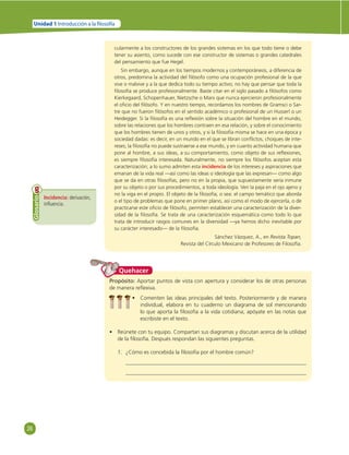 26 
Unidad 1 Introducción a la  losofía 
cularmente a los constructores de los grandes sistemas en los que todo tiene o debe 
tener su asiento, como sucede con ese constructor de sistemas o grandes catedrales 
del pensamiento que fue Hegel. 
Sin embargo, aunque en los tiempos modernos y contemporáneos, a diferencia de 
otros, predomina la actividad del fi lósofo como una ocupación profesional de la que 
vive o malvive y a la que dedica todo su tiempo activo; no hay que pensar que toda la 
fi losofía se produce profesionalmente. Baste citar en el siglo pasado a fi lósofos como 
Kierkegaard, Schopenhauer, Nietzsche o Marx que nunca ejercieron profesionalmente 
el ofi cio del fi lósofo. Y en nuestro tiempo, recordamos los nombres de Gramsci o Sar-tre 
que no fueron fi lósofos en el sentido académico o profesional de un Husserl o un 
Heidegger. Si la fi losofía es una refl exión sobre la situación del hombre en el mundo, 
sobre las relaciones que los hombres contraen en esa relación, y sobre el conocimiento 
que los hombres tienen de unos y otros, y si la fi losofía misma se hace en una época y 
sociedad dadas: es decir, en un mundo en el que se libran confl ictos, choques de inte-reses; 
la fi losofía no puede sustraerse a ese mundo, y en cuanto actividad humana que 
pone al hombre, a sus ideas, a su comportamiento, como objeto de sus refl exiones, 
es siempre fi losofía interesada. Naturalmente, no siempre los fi lósofos aceptan esta 
caracterización; a lo sumo admiten esta incidencia de los intereses y aspiraciones que 
emanan de la vida real —así como las ideas o ideología que las expresan— como algo 
que se da en otras fi losofías, pero no en la propia, que supuestamente sería inmune 
por su objeto o por sus procedimientos, a toda ideología. Ven la paja en el ojo ajeno y 
no la viga en el propio. El objeto de la fi losofía, o sea: el campo temático que aborda 
o el tipo de problemas que pone en primer plano, así como el modo de ejercerla, o de 
practicarse este ofi cio de fi lósofo, permiten establecer una caracterización de la diver-sidad 
de la fi losofía. Se trata de una caracterización esquemática como todo lo que 
trata de introducir rasgos comunes en la diversidad —ya hemos dicho inevitable por 
su carácter interesado— de la fi losofía. 
Sánchez Vázquez, A., en Revista Topan, 
Revista del Círculo Mexicano de Profesores de Filosofía. 
Incidencia: derivación, 
infl uencia. 
Glosario 
Quehacer 
Propósito: Aportar puntos de vista con apertura y considerar los de otras personas 
de manera refl exiva. 
• Comenten las ideas principales del texto. Posteriormente y de manera 
individual, elabora en tu cuaderno un diagrama de sol mencionando 
lo que aporta la fi losofía a la vida cotidiana; apóyate en las notas que 
escribiste en el texto. 
• Reúnete con tu equipo. Compartan sus diagramas y discutan acerca de la utilidad 
de la fi losofía. Después respondan las siguientes preguntas. 
1. ¿Cómo es concebida la fi losofía por el hombre común? 
 