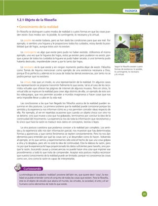 29 
FILOSOFÍA 
1.2.1 Objeto de la fi losofía 
• Conocimiento de la realidad 
En fi losofía se distinguen cuatro modos de realidad o cuatro formas en que las cosas pue-den 
existir. Esos modos son: lo posible, lo contingente, lo necesario y lo virtual. 
Lo posible no existe todavía, pero se han dado las condiciones para que sea real. Por 
ejemplo, si siembro una higuera y le proporciono todos los cuidados, estoy dando la posi-bilidad 
que dé higos, aunque éstos aún no existan. 
Lo contingente es algo que existe pero pudo no haber existido. Utilicemos el mismo 
ejemplo, una vez que la higuera dio higos, estos ya existen pero pudieron no existir, por-que 
a pesar de todos los cuidados la higuera se pudo haber secado, o una tormenta pudo 
haberla destruido, impidiéndole crecer y por lo tanto dar higos. 
Lo necesario es lo que existe y en ningún momento podría dejar de existir. Filósofos 
como Tomás de Aquino mencionan como ejemplo de una existencia necesaria a Dios, 
porque Él es perfecto y además es la causa de todas las demás existencias, por tanto no se 
podría pensar que no existiera. 
Lo virtual, más que un modo, es una representación de la realidad. En algunos casos 
esa representación se propone transmitir fi elmente lo que existe, tal es el caso de los reco-rridos 
virtuales que ofrecen las páginas de internet de algunos museos. Pero en otros, lo 
virtual sólo se inspira en la realidad para crear algo distinto de ella; un ejemplo de esto son 
los videojuegos, que nos permiten acceder a mundos imaginarios o hacer cosas que nos 
sería imposible llevar a cabo en la vida real. 
Las conclusiones a las que han llegado los fi lósofos acerca de la realidad pueden re-sumirse 
en dos posturas. La primera sostiene que la realidad puede conocerse porque los 
sentidos y la experiencia nos informan cómo es y nos permiten concebir ideas respecto de 
ella. Por ejemplo, al ver en repetidas ocasiones que cuando un objeto choca con otro no 
se detiene, sino que mueve a eso que ha golpeado, terminamos por concluir la idea de la 
continuidad del movimiento. La experiencia nos da toda la información que necesitamos y 
lo único que hace la razón es traducir esos datos en conceptos, teorías o leyes. 
La otra postura cuestiona que podamos conocer a la realidad por completo. Los senti-dos 
y la experiencia sólo nos dan información parcial, nos muestran que hay determinadas 
formas y apariencias, y que ciertos fenómenos se repiten constantemente. Pero no nos dan 
elementos para entender por qué las cosas son y se desarrollan como lo hacen. Volviendo 
al ejemplo, en lo que vemos y experimentamos sólo está el hecho de que una cosa golpea 
a otra y lo desplaza, pero ahí no está la idea de continuidad. Ésta la elabora la razón, pero 
no por que la experiencia le haya proporcionado los datos sufi cientes para hacerlo, sino por-que 
la razón, buscando causas y consecuencias no puede hacer otra cosa que imponer ese 
procedimiento a todo lo que trata de comprender. Aceptar esta postura implica reconocer 
que nuestro conocimiento de la realidad puede ser limitado, porque no conocemos las cosas 
como son, sino como la razón es capaz de interpretarlas. 
Curioseando 
La etimología de la palabra ‘realidad’ proviene del latín res, que quiere decir ‘cosa’; la rea-lidad 
se puede entender como el conjunto de todas las cosas que existen. Para la fi losofía, 
éste es el objeto de estudio que abarca el mundo, las virtudes, la sociedad, el arte y el ser 
humano como elementos de todo lo que existe. 
Según la fi losofía existen cuatro 
formas de existencia: lo posible, 
lo contingente, lo necesario 
y lo virtual. 
 
