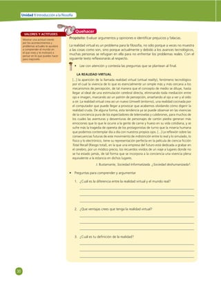 30 
Unidad 1 Introducción a la  losofía 
VALORES Y ACTITUDES 
Mostrar una actitud interés 
por los acontecimientos y 
problemas actuales te ayudará 
a comprender el mundo en 
el que vives y te motivará a 
pensar en lo que puedes hacer 
para mejorarlo. 
Quehacer 
Propósito: Evaluar argumentos y opiniones e identifi car prejuicios y falacias. 
La realidad virtual es un problema para la fi losofía, no sólo porque a veces no muestra 
a las cosas como son, sino porque actualmente y debido a los avances tecnológicos, 
muchas personas se refugian en ella para no enfrentar los problemas reales. Con el 
siguiente texto refl exionarás al respecto. 
• Lee con atención y contesta las preguntas que se plantean al fi nal. 
LA REALIDAD VIRTUAL 
[...] la aparición de la llamada realidad virtual (virtual reality), fenómeno tecnológico 
por el cual la vivencia de lo que es esencialmente un simple más y más cercana a los 
mecanismos de percepción, de tal manera que el concepto de medio se diluye, hasta 
llegar al ideal de una estimulación cerebral directa, eliminando toda mediación entre 
ojo e imagen, marcando así un patrón de percepción, enseñando al ojo a ver y al oído 
a oír. La realidad virtual crea así un nuevo Umwelt (entorno), una realidad cocinada por 
el computador que puede llegar a provocar que acabemos olvidando cómo digerir la 
realidad cruda. De alguna forma, esta tendencia ya se puede observar en las vivencias 
de la conciencia pura de los espectadores de telenovelas y culebrones, para muchos de 
los cuales las aventuras y desventuras de personajes de cartón piedra generan más 
emociones que lo que le ocurre a la gente de carne y hueso en su vida cotidiana, y se 
sufre más la tragedia de opereta de los protagonistas de turno que la miseria humana 
que podemos contemplar día a día con nuestros propios ojos. [...] La refl exión sobre las 
consecuencias futuras de este movimiento de indistinción entre lo real y lo simulado, lo 
físico y lo electrónico, tiene su representación perfecta en la película de ciencia fi cción 
Total Recall (Riesgo total), en la que una empresa del futuro está dedicada a grabar en 
el cerebro, por un módico precio, los recuerdos vividos de un viaje a lugares donde no 
se ha estado jamás, de tal forma que se incorpora a la conciencia una vivencia plena 
equivalente a la estancia en dichos lugares. 
J. Bustamante, Sociedad Informatizada. ¿Sociedad deshumanizada?. 
• Preguntas para comprender y argumentar 
1. ¿Cuál es la diferencia entre la realidad virtual y el mundo real? 
2. ¿Que ventajas crees que tenga la realidad virtual? 
3. ¿Cuál es tu defi nición de la realidad? 
 
