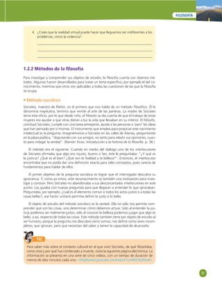 31 
FILOSOFÍA 
4. ¿Crees que la realidad virtual puede hacer que lleguemos ser indiferentes a los 
problemas, como la violencia? 
1.2.2 Métodos de la fi losofía 
Para investigar y comprender sus objetos de estudio, la fi losofía cuenta con diversos mé-todos. 
Algunos fueron desarrollados para tratar un tema específi co, por ejemplo el del co-nocimiento, 
mientras que otros son aplicables a todas las cuestiones de las que la fi losofía 
se ocupa. 
• Método socrático 
Sócrates, maestro de Platón, es el primero que nos habla de un método fi losófi co. Él lo 
denomina mayéutica, termino que remite al arte de las parteras. La madre de Sócrates 
tenía este ofi cio, por lo que desde niño, el fi lósofo se dio cuenta de que el trabajo de estas 
mujeres era ayudar a que otras dieran a luz la vida que llevaban en su interior. El fi lósofo, 
concluyó Sócrates, cumple con una tarea semejante, ayuda a las personas a ‘parir’ las ideas 
que han pensado por sí mismas. El instrumento que emplea para propiciar este nacimiento 
intelectual es la pregunta. Imaginémonos a Sócrates en las calles de Atenas, preguntando 
en la plaza pública, “disputando con sus amigos, no tanto para rebatir sus opiniones, cuan-to 
para indagar la verdad”. (Ramón Xiraú. Introducción a la historia de la fi losofía. p. 38.). 
El método era el siguiente. Cuando en medio del diálogo uno de los interlocutores 
de Sócrates afi rmaba que algo era injusto, bueno o feo, éste le preguntaba: “¿Y qué es 
la justicia? ¿Qué es el bien? ¿Qué son la fealdad y la belleza?”. Entonces, el interlocutor 
encontraba que no podía dar una defi nición exacta para tales conceptos, pues carecía de 
fundamentos para hablar de ellos. 
El primer objetivo de la pregunta socrática es lograr que el interrogado descubra su 
ignorancia. Y, como ya vimos, este reconocimiento es también una motivación para inves-tigar 
y conocer. Pero Sócrates no abandonaba a sus desconcertados interlocutores en este 
punto. Los guiaba con nuevas preguntas para que llegaran a entender lo que ignoraban. 
Preguntaba, por ejemplo, ¿cuál es el elemento común a todos los actos justos o a todas las 
cosas bellas?, ese factor unitario permitía defi nir lo justo o lo bello. 
El objeto de estudio del método socrático es la verdad. Ella no sólo nos permite com-prender 
qué son las cosas, sino determinar cómo debemos actuar. Solo al entender la jus-ticia 
podemos ser realmente justos; sólo al conocer la belleza podemos juzgar que algo es 
bello, y así, respecto de todas las cosas. Este método también tiene por objeto de estudio al 
ser humano, porque la pregunta nos descubre cómo somos; nos defi ne como seres incom-pletos, 
que ignoran, pero que necesitan del saber y tienen la capacidad de alcanzarlo. 
TIC 
Para saber más sobre el contexto cultural en el que vivió Sócrates, de qué fi losofaba, 
cómo vivía y por qué fue condenado a muerte, visita la siguiente página electrónica. La 
información se presenta en una serie de cinco videos, con un tiempo de duración de 
menos de diez minutos cada uno: «http//www.youtube.com/watch?v=klDCKjxPwxE» 
 