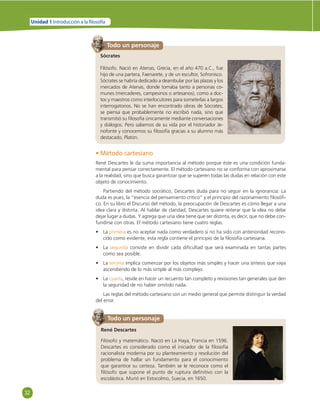 32 
Unidad 1 Introducción a la  losofía 
Todo un personaje 
Sócrates 
Filósofo. Nació en Atenas, Grecia, en el año 470 a.C., fue 
hijo de una partera, Faenarete, y de un escultor, Sofronisco. 
Sócrates se habría dedicado a deambular por las plazas y los 
mercados de Atenas, donde tomaba tanto a personas co-munes 
(mercaderes, campesinos o artesanos), como a doc-tos 
y maestros como interlocutores para someterlas a largos 
interrogatorios. No se han encontrado obras de Sócrates; 
se piensa que probablemente no escribió nada, sino que 
transmitió su fi losofía únicamente mediante conversaciones 
y diálogos. Pero sabemos de su vida por el historiador Je-nofonte 
y conocemos su fi losofía gracias a su alumno más 
destacado, Platón. 
• Método cartesiano 
René Descartes le da suma importancia al método porque éste es una condición funda-mental 
para pensar correctamente. El método cartesiano no se conforma con aproximarse 
a la realidad, sino que busca garantizar que se superen todas las dudas en relación con este 
objeto de conocimiento. 
Partiendo del método socrático, Descartes duda para no seguir en la ignorancia. La 
duda es pues, la “esencia del pensamiento crítico” y el principio del razonamiento fi losófi - 
co. En su libro el Discurso del método, la preocupación de Descartes es cómo llegar a una 
idea clara y distinta. Al hablar de claridad, Descartes quiere reiterar que la idea no debe 
dejar lugar a dudas. Y agrega que una idea tiene que ser distinta, es decir, que no debe con-fundirse 
con otras. El método cartesiano tiene cuatro reglas. 
• La primera es no aceptar nada como verdadero si no ha sido con anterioridad recono-cido 
como evidente, esta regla contiene el principio de la fi losofía cartesiana. 
• La segunda consiste en dividir cada difi cultad que será examinada en tantas partes 
como sea posible. 
• La tercera implica comenzar por los objetos más simples y hacer una síntesis que vaya 
ascendiendo de lo más simple al más complejo. 
• La cuarta, reside en hacer un recuento tan completo y revisiones tan generales que den 
la seguridad de no haber omitido nada. 
Las reglas del método cartesiano son un medio general que permite distinguir la verdad 
del error. 
Todo un personaje 
René Descartes 
Filósofo y matemático. Nació en La Haya, Francia en 1596. 
Descartes es considerado como el iniciador de la fi losofía 
racionalista moderna por su planteamiento y resolución del 
problema de hallar un fundamento para el conocimiento 
que garantice su certeza. También se le reconoce como el 
fi lósofo que supone el punto de ruptura defi nitivo con la 
escolástica. Murió en Estocolmo, Suecia, en 1650. 
 