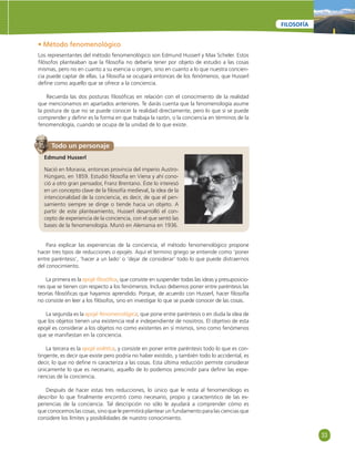 33 
FILOSOFÍA 
• Método fenomenológico 
Los representantes del método fenomenológico son Edmund Husserl y Max Scheler. Estos 
fi lósofos planteaban que la fi losofía no debería tener por objeto de estudio a las cosas 
mismas, pero no en cuanto a su esencia u origen, sino en cuanto a lo que nuestra concien-cia 
puede captar de ellas. La fi losofía se ocupará entonces de los fenómenos, que Husserl 
defi ne como aquello que se ofrece a la conciencia. 
Recuerda las dos posturas fi losófi cas en relación con el conocimiento de la realidad 
que mencionamos en apartados anteriores. Te darás cuenta que la fenomenología asume 
la postura de que no se puede conocer la realidad directamente, pero lo que sí se puede 
comprender y defi nir es la forma en que trabaja la razón, o la conciencia en términos de la 
fenomenología, cuando se ocupa de la unidad de lo que existe. 
Todo un personaje 
Edmund Husserl 
Nació en Moravia, entonces provincia del imperio Austro- 
Húngaro, en 1859. Estudió fi losofía en Viena y ahí cono-ció 
a otro gran pensador, Franz Brentano. Éste lo interesó 
en un concepto clave de la fi losofía medieval, la idea de la 
intencionalidad de la conciencia, es decir, de que el pen-samiento 
siempre se dirige o tiende hacia un objeto. A 
partir de este planteamiento, Husserl desarrolló el con-cepto 
de experiencia de la conciencia, con el que sentó las 
bases de la fenomenología. Murió en Alemania en 1936. 
Para explicar las experiencias de la conciencia, el método fenomenológico propone 
hacer tres tipos de reducciones o epojés. Aquí el termino griego se entiende como ‘poner 
entre paréntesis’, ‘hacer a un lado’ o ‘dejar de considerar’ todo lo que puede distraernos 
del conocimiento. 
La primera es la epojé fi losófi ca, que consiste en suspender todas las ideas y presuposicio-nes 
que se tienen con respecto a los fenómenos. Incluso debemos poner entre paréntesis las 
teorías fi losófi cas que hayamos aprendido. Porque, de acuerdo con Husserl, hacer fi losofía 
no consiste en leer a los fi lósofos, sino en investigar lo que se puede conocer de las cosas. 
La segunda es la epojé fenomenológica, que pone entre paréntesis o en duda la idea de 
que los objetos tienen una existencia real e independiente de nosotros. El objetivo de esta 
epojé es considerar a los objetos no como existentes en sí mismos, sino como fenómenos 
que se manifi estan en la conciencia. 
La tercera es la epojé eidética, y consiste en poner entre paréntesis todo lo que es con-tingente, 
es decir que existe pero podría no haber existido, y también todo lo accidental, es 
decir, lo que no defi ne ni caracteriza a las cosas. Esta última reducción permite considerar 
únicamente lo que es necesario, aquello de lo podemos prescindir para defi nir las expe-riencias 
de la conciencia. 
Después de hacer estas tres reducciones, lo único que le resta al fenomenólogo es 
describir lo que fi nalmente encontró como necesario, propio y característico de las ex-periencias 
de la conciencia. Tal descripción no sólo le ayudará a comprender cómo es 
que conocemos las cosas, sino que le permitirá plantear un fundamento para las ciencias que 
considere los límites y posibilidades de nuestro conocimiento. 
 