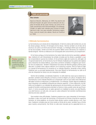 34 
Unidad 1 Introducción a la  losofía 
Pitonisa: sacerdotisa 
del dios Apolo que 
trasmitía los oráculos 
o revelaciones de los 
dioses en el templo de 
Delfos. 
Glosario 
Todo un personaje 
Max Scheler 
Nació en Munich, Alemania, en 1874. Fue alumno de 
Edmund Husserl, de quien tomo la intención de recu-perar 
el estudio de las cosas mismas, así como el mé-todo 
característico de la fenomenología. Sin embargo, 
Scheler no aplicó este método para conocer la totali-dad 
de lo real, sino para estudiar fenómenos especí-fi 
cos, como la moral y los valores. Murió en Frankfurt 
en 1928. 
• Método hermenéutico 
La hermenéutica es la teoría de la interpretación. El término deriva del nombre de uno de 
los dioses griegos, Hermes, el mensajero de los dioses. Hermes también era el dios de la 
escritura, la cual es una forma de transmitir mensajes. La mitología refi ere que se aparecía 
en las encrucijadas, siendo así el dios de quienes deben tomar decisiones con respecto a 
donde dirigirse. Hermes se relaciona con la búsqueda del conocimiento y la comprensión. 
En la Grecia antigua, la hermenéutica fue sobre todo el arte de los sacerdote y pitoni-sas, 
mediante el cual interpretaban las señales enviadas por los dioses y ayudaban a que 
las comprendieran quienes las recibían. En los primeros siglos de nuestra era, del siglo II al 
VIII aproximadamente, la hermenéutica fue el método empleado por los padres de la Iglesia 
para interpretar los textos bíblicos, pues éstos contienen símbolos e imágenes que necesi-tan 
de una explicación. También interpretaron los textos de fi lósofos griegos y latinos para 
descubrir si podían tener alguna relación con la doctrina cristiana. Pero es hasta el siglo 
XX cuando la hermenéutica se convierte en un método fi losófi co, teniendo a Hans Georg 
Gadamer por su principal representante. Para éste fi lósofo la hermenéutica no sólo es el 
arte de interpretar los textos sino de interpretar la realidad. 
Dentro de la realidad, consideraba Gadamer, no sólo están las cosas que se observan y 
perciben; también está la fi losofía, la historia, el arte la religión y la cultura. El objetivo de la 
hermenéutica como método fi losófi co es comprender cómo es que todos estos elementos 
del saber humano se relacionan y complementan. Sin embargo, existen algunos problemas 
para interpretar una realidad compuesta por diversos aspectos. ¿Cómo relacionar a la fi lo-sofía 
con la religión si sus métodos de aproximación al conocimiento son distintos? ¿Cómo 
puede el hombre contemporáneo entender la historia si ésta sucedió antes de que él exis-tiera? 
¿Y cómo se puede tener un saber general si en realidad no existe una sola fi losofía, 
una sola historia o un solo arte, sino que en cada civilización han existido manifestaciones 
distintas de estos saberes? 
Para resolver estas difi cultades, Gadamer propone que, para interpretar, la hermenéu-tica 
lleve a cabo una fusión de horizontes. El horizonte es el límite visual de la superfi cie 
terrestre; en otras palabras, es el punto hasta donde nuestra mirada alcanza a ver. Pues 
bien, Gadamer considera que así como existe un límite de la visión, también hay un límite 
para nuestro conocimiento. Ese límite no sólo está marcado por la capacidad de la ra- 
 