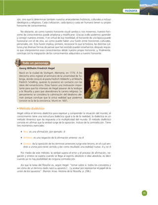 35 
FILOSOFÍA 
zón, sino que lo determinan también nuestros antecedentes históricos, culturales e incluso 
ideológicos y religiosos. Cada civilización, cada época y cada ser humano tienen su propio 
horizonte de conocimientos. 
No obstante, así como nuestro horizonte visual cambia si nos movemos, nuestro hori-zonte 
de conocimientos puede ampliarse y modifi carse. Gracias a ello podemos aprender 
y corregir nuestros errores. Y en virtud de esa movilidad, el horizonte de una época puede 
fusionarse con el de otra, así como puede haber una fusión entre horizontes culturales, 
personales, etc. Esta fusión implica, primero, reconocer lo que la historia, las distintas cul-turas 
y las diversas formas de pensar que han existido pueden enseñarnos; después requie-re 
que interpretemos esos conocimientos desde nuestro propio horizonte; y, fi nalmente, 
concluye con la integración de los conocimientos adquiridos a nuestro horizonte. 
Todo un personaje 
Georg Wilhelm Friedrich Hegel 
Nació en la ciudad de Stuttgart, Alemania, en 1770. A los 
dieciocho años ingresó al seminario de la universidad de Tu-binga, 
donde conoció al poeta Fiedrich Hölderlin y al fi lósofo 
Fiedrich Schelling, quienes lo pusieron en contacto con las 
ideas del romanticismo. Éstas fueron una motivación impor-tante 
para que los intereses de Hegel pasaran de la teología 
a la fi losofía y para que abandonara la carrera religiosa. Su 
pensamiento se considera la culminación del idealismo ale-mán 
porque concluye que la única realidad que podemos 
conocer es la de la conciencia. Murió en 1831. 
• Método dialéctico 
Hegel utiliza el término dialéctica para expresar y comprender la situación del mundo; el 
conocimiento tiene una estructura dialéctica igual a la de la realidad, la dialéctica es un 
método dinámico que da respuesta a la multiplicidad del mundo. El método dialéctico 
consiste en afi rmar que la verdad surge de la oposición, incluso de la contradicción. Tiene 
tres momentos esenciales: 
• Tesis: es una afi rmación; por ejemplo: A 
• Antítesis: es una negación de la afi rmación anterior: no A 
• Síntesis: de la oposición de los términos anteriores surge este tercero, en el cual ven-drán 
a unirse para tener sentido y dar como resultado una realidad nueva: A y no A 
Por medio de este método, la verdad supera el error y el proceso de afi rmación, ne-gación 
y síntesis se supera cuando se llega al espíritu absoluto o idea absoluta, es decir 
cuando ya no hay posibilidad de ninguna contradicción. 
Así que la tarea del fi losofar es, según Hegel: “tomar sobre sí, todos los conceptos y 
ver cómo de un término dado nace su opuesto […] y acabar por representar el papel de la 
unión de los opuestos”. (Ramón Xiraú. Historia de la fi losofía, p. 298.). 
 