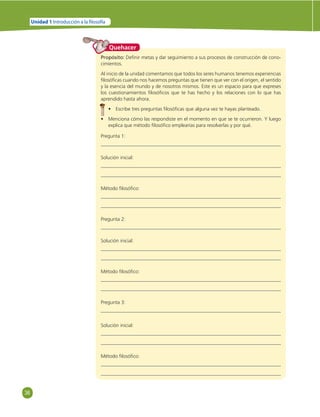 36 
Unidad 1 Introducción a la  losofía 
Quehacer 
Propósito: Defi nir metas y dar seguimiento a sus procesos de construcción de cono-cimientos. 
Al inicio de la unidad comentamos que todos los seres humanos tenemos experiencias 
fi losófi cas cuando nos hacemos preguntas que tienen que ver con el origen, el sentido 
y la esencia del mundo y de nosotros mismos. Este es un espacio para que expreses 
los cuestionamientos fi losófi cos que te has hecho y los relaciones con lo que has 
aprendido hasta ahora. 
• Escribe tres preguntas fi losófi cas que alguna vez te hayas planteado. 
• Menciona cómo las respondiste en el momento en que se te ocurrieron. Y luego 
explica que método fi losófi co emplearías para resolverlas y por qué. 
Pregunta 1: 
Solución inicial: 
Método fi losófi co: 
Pregunta 2: 
Solución inicial: 
Método fi losófi co: 
Pregunta 3: 
Solución inicial: 
Método fi losófi co: 
 