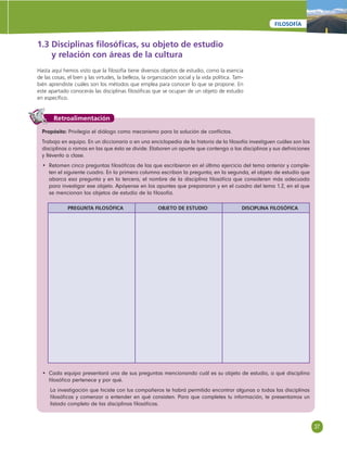 37 
FILOSOFÍA 
1.3 Disciplinas fi losófi cas, su objeto de estudio 
y relación con áreas de la cultura 
Hasta aquí hemos visto que la fi losofía tiene diversos objetos de estudio, como la esencia 
de las cosas, el bien y las virtudes, la belleza, la organización social y la vida política. Tam-bién 
aprendiste cuáles son los métodos que emplea para conocer lo que se propone. En 
este apartado conocerás las disciplinas fi losófi cas que se ocupan de un objeto de estudio 
en específi co. 
Retroalimentación 
Propósito: Privilegia el diálogo como mecanismo para la solución de confl ictos. 
Trabaja en equipo. En un diccionario o en una enciclopedia de la historia de la fi losofía investiguen cuáles son las 
disciplinas o ramas en las que ésta se divide. Elaboren un apunte que contenga a las disciplinas y sus defi niciones 
y llévenlo a clase. 
• Retomen cinco preguntas fi losófi cas de las que escribieron en el último ejercicio del tema anterior y comple-ten 
el siguiente cuadro. En la primera columna escriban la pregunta; en la segunda, el objeto de estudio que 
abarca esa pregunta y en la tercera, el nombre de la disciplina fi losófi ca que consideren más adecuada 
para investigar ese objeto. Apóyense en los apuntes que prepararon y en el cuadro del tema 1.2, en el que 
se mencionan los objetos de estudio de la fi losofía. 
PREGUNTA FILOSÓFICA OBJETO DE ESTUDIO DISCIPLINA FILOSÓFICA 
• Cada equipo presentará una de sus preguntas mencionando cuál es su objeto de estudio, a qué disciplina 
fi losófi ca pertenece y por qué. 
La investigación que hiciste con tus compañeros te habrá permitido encontrar algunas o todas las disciplinas 
fi losófi cas y comenzar a entender en qué consisten. Para que completes tu información, te presentamos un 
listado completo de las disciplinas fi losófi cas. 
 
