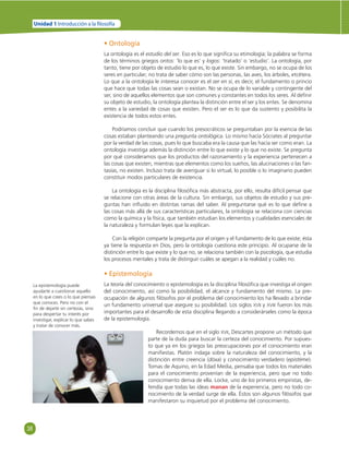 38 
Unidad 1 Introducción a la  losofía 
• Ontología 
La ontología es el estudio del ser. Eso es lo que signifi ca su etimología; la palabra se forma 
de los términos griegos ontos: ‘lo que es’ y logos: ‘tratado’ o ‘estudio’. La ontología, por 
tanto, tiene por objeto de estudio lo que es, lo que existe. Sin embargo, no se ocupa de los 
seres en particular; no trata de saber cómo son las personas, las aves, los árboles, etcétera. 
Lo que a la ontología le interesa conocer es el ser en sí, es decir, el fundamento o princio 
que hace que todas las cosas sean o existan. No se ocupa de lo variable y contingente del 
ser, sino de aquellos elementos que son comunes y constantes en todos los seres. Al defi nir 
su objeto de estudio, la ontología plantea la distinción entre el ser y los entes. Se denomina 
entes a la variedad de cosas que existen. Pero el ser es lo que da sustento y posibilita la 
existencia de todos estos entes. 
Podríamos concluir que cuando los presocráticos se preguntaban por la esencia de las 
cosas estaban planteando una pregunta ontológica. Lo mismo hacía Sócrates al preguntar 
por la verdad de las cosas, pues lo que buscaba era la causa que las hacía ser como eran. La 
ontología investiga además la distinción entre lo que existe y lo que no existe. Se pregunta 
por qué consideramos que los productos del razonamiento y la experiencia pertenecen a 
las cosas que existen, mientras que elementos como los sueños, las alucinaciones o las fan-tasías, 
no existen. Incluso trata de averiguar si lo virtual, lo posible o lo imaginario pueden 
constituir modos particulares de existencia. 
La ontología es la disciplina fi losófi ca más abstracta, por ello, resulta difícil pensar que 
se relacione con otras áreas de la cultura. Sin embargo, sus objetos de estudio y sus pre-guntas 
han infl uido en distintas ramas del saber. Al preguntarse qué es lo que defi ne a 
las cosas más allá de sus características particulares, la ontología se relaciona con ciencias 
como la química y la física, que también estudian los elementos y cualidades esenciales de 
la naturaleza y formulan leyes que la explican. 
Con la religión comparte la pregunta por el origen y el fundamento de lo que existe; ésta 
ya tiene la respuesta en Dios, pero la ontología cuestiona este principio. Al ocuparse de la 
distinción entre lo que existe y lo que no, se relaciona también con la psicología, que estudia 
los procesos mentales y trata de distinguir cuáles se apegan a la realidad y cuáles no. 
• Epistemología 
La teoría del conocimiento o epistemología es la disciplina fi losófi ca que investiga el origen 
del conocimiento, así como la posibilidad, el alcance y fundamento del mismo. La pre-ocupación 
de algunos fi lósofos por el problema del conocimiento los ha llevado a brindar 
un fundamento universal que asegure su posibilidad. Los siglos XVII y XVIII fueron los más 
importantes para el desarrollo de esta disciplina llegando a considerárseles como la época 
de la epistemología. 
Recordemos que en el siglo XVII, Descartes propone un método que 
parte de la duda para buscar la certeza del conocimiento. Por supues-to 
que ya en los griegos las preocupaciones por el conocimiento eran 
manifi estas. Platón indaga sobre la naturaleza del conocimiento, y la 
distinción entre creencia (dóxa) y conocimiento verdadero (epistéme). 
Tomas de Aquino, en la Edad Media, pensaba que todos los materiales 
para el conocimiento provenían de la experiencia, pero que no todo 
conocimiento deriva de ella. Locke, uno de los primeros empiristas, de-fendía 
que todas las ideas manan de la experiencia, pero no todo co-nocimiento 
de la verdad surge de ella. Éstos son algunos fi lósofos que 
manifestaron su inquietud por el problema del conocimiento. 
La epistemología puede 
ayudarte a cuestionar aquello 
en lo que crees o lo que piensas 
que conoces. Pero no con el 
fi n de dejarte sin certezas, sino 
para despertar tu interés por 
investigar, explicar lo que sabes 
y tratar de conocer más. 
 