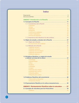 4 
Índice 
Presentación . . . . . . . . . . . . . . . . . . . . . . . . . . . . . . . . . . . . . . . . . . . . . . . . . . 3 
Estructura del libro . . . . . . . . . . . . . . . . . . . . . . . . . . . . . . . . . . . . . . . . . . . . . . 6 
UNIDAD 1 Introducción a la Filosofía . . . . . . . . . . . . . . . . . . . . . . . .9 
1.1 Conceptos de fi losofía . . . . . . . . . . . . . . . . . . . . . . . . . . . . . . . . . . . . . 11 
1.1.1 Características de la fi losofía . . . . . . . . . . . . . . . . . . . . . . . . . . . . . . 15 
• Asombro . . . . . . . . . . . . . . . . . . . . . . . . . . . . . . . . . . . . . . . . . . . 16 
• Duda . . . . . . . . . . . . . . . . . . . . . . . . . . . . . . . . . . . . . . . . . . . . . . 17 
• Refl exión . . . . . . . . . . . . . . . . . . . . . . . . . . . . . . . . . . . . . . . . . . . 18 
• Pregunta . . . . . . . . . . . . . . . . . . . . . . . . . . . . . . . . . . . . . . . . . . . 18 
• Amor por la sabiduría . . . . . . . . . . . . . . . . . . . . . . . . . . . . . . . . . . 19 
• Visión totalizadora . . . . . . . . . . . . . . . . . . . . . . . . . . . . . . . . . . . . 20 
• Formas de expresión . . . . . . . . . . . . . . . . . . . . . . . . . . . . . . . . . . . 20 
1.1.2 Importancia de la fi losofía en la vida cotidiana . . . . . . . . . . . . . . . . . 23 
1.2 Objeto de estudio y métodos de la fi losofía . . . . . . . . . . . . . . . . . . . 27 
1.2.1 Objeto de la fi losofía . . . . . . . . . . . . . . . . . . . . . . . . . . . . . . . . . . . . 29 
• Conocimiento de la realidad . . . . . . . . . . . . . . . . . . . . . . . . . . . . . 29 
1.2.2 Métodos de la fi losofía . . . . . . . . . . . . . . . . . . . . . . . . . . . . . . . . . . 31 
• Método socrático . . . . . . . . . . . . . . . . . . . . . . . . . . . . . . . . . . . . . 31 
• Método cartesiano . . . . . . . . . . . . . . . . . . . . . . . . . . . . . . . . . . . . 32 
• Método fenomenológico . . . . . . . . . . . . . . . . . . . . . . . . . . . . . . . 33 
• Método hermenéutico . . . . . . . . . . . . . . . . . . . . . . . . . . . . . . . . . 34 
• Método dialéctico . . . . . . . . . . . . . . . . . . . . . . . . . . . . . . . . . . . . 35 
1.3 Disciplinas fi losófi cas, su objeto de estudio 
y relación con áreas de la cultura . . . . . . . . . . . . . . . . . . . . . . . . . . . . 37 
• Ontología . . . . . . . . . . . . . . . . . . . . . . . . . . . . . . . . . . . . . . . . . . . 38 
• Epistemología . . . . . . . . . . . . . . . . . . . . . . . . . . . . . . . . . . . . . . . . 38 
• Ética . . . . . . . . . . . . . . . . . . . . . . . . . . . . . . . . . . . . . . . . . . . . . . . 39 
• Estética . . . . . . . . . . . . . . . . . . . . . . . . . . . . . . . . . . . . . . . . . . . . 40 
• Axiología . . . . . . . . . . . . . . . . . . . . . . . . . . . . . . . . . . . . . . . . . . . 41 
• Lógica . . . . . . . . . . . . . . . . . . . . . . . . . . . . . . . . . . . . . . . . . . . . . 42 
• Filosofía de la religión . . . . . . . . . . . . . . . . . . . . . . . . . . . . . . . . . . 42 
• Filosofía de la ciencia . . . . . . . . . . . . . . . . . . . . . . . . . . . . . . . . . . 43 
• Filosofía política . . . . . . . . . . . . . . . . . . . . . . . . . . . . . . . . . . . . . . 44 
• Filosofía de la cultura . . . . . . . . . . . . . . . . . . . . . . . . . . . . . . . . . . 44 
1.4 Problemas fi losófi cos del conocimiento . . . . . . . . . . . . . . . . . . . . . . . 46 
• Racionalismo (Descartes) . . . . . . . . . . . . . . . . . . . . . . . . . . . . . . . 46 
• Empirismo (Hume) . . . . . . . . . . . . . . . . . . . . . . . . . . . . . . . . . . . . 47 
1.5 El pensamiento fi losófi co en la cultura mesoamericana . . . . . . . . . . . 49 
UNIDAD 2 Planteamientos fi losófi cos sobre la naturaleza . . . . . .57 
2.1 Concepto de naturaleza para los Presocráticos . . . . . . . . . . . . . . . . . 59 
• Milesios . . . . . . . . . . . . . . . . . . . . . . . . . . . . . . . . . . . . . . . . . . . . 59 
 