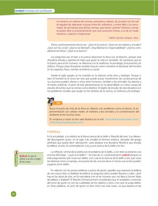 40 
Unidad 1 Introducción a la  losofía 
La moral es un sistema de normas, principios y valores, de acuerdo con el cual 
se regulan las relaciones mutuas entre los individuos, o entre ellos y la comu-nidad, 
de tal manera que dichas normas, que tienen carácter histórico y social, 
se acaten libre y conscientemente, por una convicción íntima, y no de un modo 
mecánico, exterior o impersonal 
Adolfo Sánchez Vázquez. Ética. 
Otros cuestionamientos éticos son: ¿Qué es la justicia? ¿Qué son los valores y virtudes? 
¿Qué son los vicios? ¿Qué es la libertad? ¿Hay libertad sin responsabilidad? ¿Somos com-pletamente 
libres? ¿Qué es lo bueno? 
Las preguntas por el bien y la justicia relacionan la ética con el derecho, porque esta 
disciplina estudia y plantea las leyes que guían la vida en sociedad. Al cuestionar qué es 
lo bueno para el ser humano, se relaciona con la medicina, la psicología, la economía y la 
política. Porque estas disciplinas también buscan cómo mantener el bienestar del hombre 
en los aspectos físico, mental, económico y social. 
Desde el siglo pasado se ha insistido en la relación entre ética y biología. Porque si 
bien el hombre es el único ser vivo que puede actuar moralmente, las consecuencias de 
sus acciones pueden afectar a otros seres humanos, también a los animales, las plantas y 
el medio ambiente. A partir de este planteamiento se ha desarrollado un nuevo campo de 
estudio de la ética que se conoce como bioética. El objeto de estudio de esta disciplina son 
los problemas morales que surgen en los ámbitos de la ciencia, la medicina y la ecología. 
TIC 
Busca el punto de vista de la ética en relación con problemas como el aborto, la ex-perimentación 
con células madre, el maltrato a los animales y la contaminación del 
ambiente entre muchos otros. 
Te invitamos a visitar el sitio web Bioética en la red: «http://www.bioeticaweb.com/» 
«http://www.bioeticaweb.com/» 
Radical: lo que se 
refi ere a la raíz u origen 
de las cosas. 
Glosario 
• Estética 
En la actualidad, a la estética se le llama ciencia de lo bello o fi losofía del arte. Fue Alexan-der 
Baumgarten quien, en el siglo XVIII, empleó el término estética, derivado del griego 
aésthesis que quiere decir ‘percepción’, para disignar a la disciplina fi losófi ca que estudia 
la belleza, el arte, la contemplación y los juicios acerca de lo bello y lo feo. 
La refl exión central de la estética es el problema de lo bello, y con éste se presenta una 
enorme difi cultad: “¿qué es lo bello?”. Se trata de un cuestionamiento radical porque no 
está preguntando qué cosas son bellas, sino cuál es la esencia de lo bello o por qué cosas 
tan diversas como un paisaje, una puesta de sol, una escultura e incluso una acción pueden 
juzgarse como bellos. 
En relación con los juicios estéticos o juicios de gusto, aquellos que expresan la belleza 
de una cosa o bien su fealdad, la estética se pregunta cómo pueden llevarse a cabo. ¿Qué 
hay en las obras de arte, en la naturaleza o en el ser humano que nos lleva a formar ideas 
de belleza o fealdad? El fi lósofo Emmanuel Kant consideraba que el verdadero contenido 
del juicio de gusto no son las cualidades de los objetos y seres a los que se juzga bellos; 
en otras palabras, el juicio de gusto no dice cómo son esas cosas. Lo que expresa es las 
 