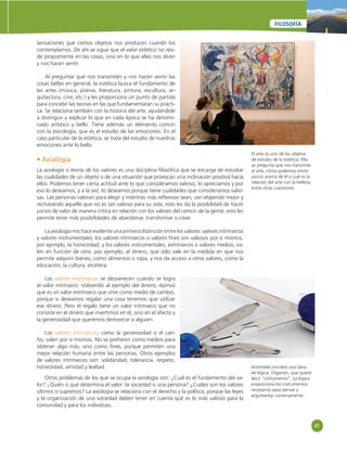 41 
FILOSOFÍA 
El arte es uno de los objetos 
de estudio de la estética. Ella 
se pregunta qué nos transmite 
el arte, cómo podemos emitir 
juicios acerca de él y cual es la 
relación del arte con la belleza, 
entre otras cuestiones. 
sensaciones que ciertos objetos nos producen cuando los 
contemplamos. De ahí se sigue que el valor estético no resi-de 
propiamente en las cosas, sino en lo que ellas nos dicen 
y nos hacen sentir. 
Al preguntar qué nos transmiten y nos hacen sentir las 
cosas bellas en general, la estética busca el fundamento de 
las artes (música, poesía, literatura, pintura, escultura, ar-quitectura, 
cine, etc.) y les proporciona un punto de partida 
para concebir las teorías en las que fundamentarán su prácti-ca. 
Se relaciona también con la historia del arte, ayudándole 
a distinguir y explicar lo que en cada época se ha denomi-nado 
artístico y bello. Tiene además un elemento común 
con la psicología, que es el estudio de las emociones. En el 
caso particular de la estética, se trata del estudio de nuestras 
emociones ante lo bello. 
• Axiología 
La axiología o teoría de los valores es una disciplina fi losófi ca que se encarga de estudiar 
las cualidades de un objeto o de una situación que provocan una inclinación positiva hacia 
ellos. Podemos tener cierta actitud ante lo que consideramos valioso, lo apreciamos y por 
eso lo deseamos; y a la vez, lo deseamos porque tiene cualidades que consideramos valio-sas. 
Las personas valoran para elegir y mientras más refl exivas sean, van eligiendo mejor y 
rechazando aquello que no es tan valioso para su vida, esto les da la posibilidad de hacer 
juicios de valor de manera crítica en relación con los valores del común de la gente; esto les 
permite tener más posibilidades de abandonar, transformar o crear. 
La axiología nos hace evidente una primera distinción entre los valores: valores intrínsecos 
y valores instrumentales; los valores intrínsecos o valores fi nes son valiosos por sí mismos, 
por ejemplo, la honestidad; y los valores instrumentales, extrínsecos o valores medios, va-len 
en función de otro; por ejemplo, el dinero, que sólo vale en la medida en que nos 
permite adquirir bienes, como alimentos o ropa, y nos da acceso a otros valores, como la 
educación, la cultura, etcétera. 
Los valores extrínsecos se desvanecen cuando se logra 
el valor intrínseco. Volviendo al ejemplo del dinero, dijimos 
que es un valor extrínseco que sirve como medio de cambio, 
porque si deseamos regalar una cosa tenemos que utilizar 
ese dinero. Pero el regalo tiene un valor intrínseco que no 
consiste en el dinero que invertimos en él, sino en el afecto y 
la generosidad que queremos demostrar a alguien. 
Los valores intrínsecos, como la generosidad o el cari-ño, 
valen por sí mismos. No se prefi eren como medios para 
obtener algo más, sino como fi nes, porque permiten una 
mejor relación humana entre las personas. Otros ejemplos 
de valores intrínsecos son: solidaridad, tolerancia, respeto, 
honestidad, amistad y lealtad. 
Otros problemas de los que se ocupa la axiología son: ¿Cuál es el fundamento del va-lor? 
¿Quién o qué determina el valor: la sociedad o una persona? ¿Cuáles son los valores 
últimos o supremos? La axiología se relaciona con el derecho y la política, porque las leyes 
y la organización de una sociedad deben tener en cuenta qué es lo más valioso para la 
comunidad y para los individuos. 
Aristóteles escribió una obra 
de lógica: Organón, que quiere 
decir “instrumento”. La lógica 
proporciona los instrumentos 
necesarios para pensar y 
argumentar correctamente. 
 