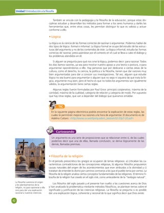 42 
Unidad 1 Introducción a la  losofía 
También se vincula con la pedagogía y la fi losofía de la educación, porque estas dis-ciplinas 
estudian y desarrollan los métodos para formar a los seres humanos y darles las 
herramientas que, entre otras cosas, les permitan distinguir lo que es valioso y actuar 
conforme a ello. 
• Lógica 
La lógica es la ciencia de las formas correctas de razonar o argumentar. Podemos hablar de 
dos tipos de lógica: formal e informal. La lógica formal se ocupa del estudio de las estruc-turas 
del argumento y no de los contenidos de éste. La lógica informal, estudia las formas 
correctas de razonar, preocupándose por el contexto en el cual se lleva a cabo el diálogo y 
los problemas atendidos en él. 
Si alguien se pregunta para qué nos sirve la lógica, podemos decir: para razonar. Todos 
los días damos razones, ya sea para mostrar nuestro apoyo a una teoría o postura, o para 
argumentar oponiéndonos a ello. Hay personas que por dedicarse a ciertas áreas de la 
cultura, como el derecho, la ciencia, la política o la fi losofía, tienen que dar razones muy 
bien argumentadas para dar a conocer sus investigaciones. Tal vez, alguien que estudie 
lógica no sea bueno para argumentar o alguien que no sepa ni siquiera de qué trata la ló-gica, 
argumente muy bien; pero el hecho es que no todos los argumentos son igualmente 
válidos, la argumentación tiene ciertas reglas. 
Algunas reglas fueron formuladas por Paul Grice: principio cooperativo, máxima de la 
cantidad, máxima de la cualidad, categoría de relación y categoría de modo. Por supuesto 
que hay otras reglas, que van a depender del diálogo que queramos entablar. 
TIC 
En la siguiente página electrónica podrás encontrar la explicación de estas reglas, las 
cuales te permitirán mejorar tus razones a la hora de argumentar. El documento es de 
Adelino Cattani: «http://www.uv.ws/sfpv/quadem_textos/v32-33p7-20.pdf» 
Curioseando 
Un argumento es una serie de proposiciones que se relacionan entre sí, de las cuales 
podemos decir que una de ellas, llamada conclusión, se deriva lógicamente de las 
demás, llamadas premisas. 
La fi losofía cuestiona el origen 
y los planteamientos de la 
religión, no para oponerse a ella 
sino para dar una explicación 
racional a nuestras creencias. 
• Filosofía de la religión 
En el periodo presocrático los griegos se ocuparon de temas religiosos: a) criticaban las ca-racterísticas 
contradictorias de las concepciones religiosas, b) algunos fi lósofos propusieron 
causas naturales del origen de los acontecimientos que eran atribuidos a la divinidad y c) 
trataban de entender lo divino por caminos contrarios a los que el pueblo tenía por ciertos. La 
fi losofía de la religión analiza ciertos conceptos fundamentales de las religiones. El término fi - 
losofía de la religión fue creado en el siglo XVIII, como antecedente de la “teología natural”. 
Los fi lósofos del siglo pasado y el presente han vuelto a las cuestiones acerca de Dios 
y han analizado la problemática mediante métodos fi losófi cos; se plantean temas sobre el 
signifi cado y justifi cación de las creencias religiosas. La fi losofía se pregunta si es posible 
dar una explicación lógica, coherente y racional de lo que signifi ca decir que Dios existe. 
 
