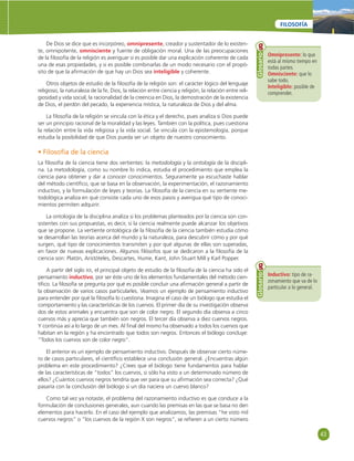 43 
FILOSOFÍA 
De Dios se dice que es incorpóreo, omnipresente, creador y sustentador de lo existen-te, 
omnipotente, omnisciente y fuente de obligación moral. Una de las preocupaciones 
de la fi losofía de la religión es averiguar si es posible dar una explicación coherente de cada 
una de esas propiedades, y si es posible combinarlas de un modo necesario con el propó-sito 
de que la afi rmación de que hay un Dios sea inteligible y coherente. 
Otros objetos de estudio de la fi losofía de la religión son: el carácter lógico del lenguaje 
religioso, la naturaleza de la fe, Dios, la relación entre ciencia y religión, la relación entre reli-giosidad 
y vida social, la racionalidad de la creencia en Dios, la demostración de la existencia 
de Dios, el perdón del pecado, la experiencia mística, la naturaleza de Dios y del alma. 
La fi losofía de la religión se vincula con la ética y el derecho, pues analiza si Dios puede 
ser un principio racional de la moralidad y las leyes. También con la política, pues cuestiona 
la relación entre la vida religiosa y la vida social. Se vincula con la epistemología, porque 
estudia la posibilidad de que Dios pueda ser un objeto de nuestro conocimiento. 
• Filosofía de la ciencia 
La fi losofía de la ciencia tiene dos vertientes: la metodología y la ontología de la discipli-na. 
La metodología, como su nombre lo indica, estudia el procedimiento que emplea la 
ciencia para obtener y dar a conocer conocimientos. Seguramente ya escuchaste hablar 
del método científi co, que se basa en la observación, la experimentación, el razonamiento 
inductivo, y la formulación de leyes y teorías. La fi losofía de la ciencia en su vertiente me-todológica 
analiza en qué consiste cada uno de esos pasos y averigua qué tipo de conoci-mientos 
permiten adquirir. 
La ontología de la disciplina analiza si los problemas planteados por la ciencia son con-sistentes 
con sus propuestas, es decir, si la ciencia realmente puede alcanzar los objetivos 
que se propone. La vertiente ontológica de la fi losofía de la ciencia también estudia cómo 
se desarrollan las teorías acerca del mundo y la naturaleza, para descubrir cómo y por qué 
surgen, qué tipo de conocimientos transmiten y por qué algunas de ellas son superadas, 
en favor de nuevas explicaciones. Algunos fi lósofos que se dedicaron a la fi losofía de la 
ciencia son: Platón, Aristóteles, Descartes, Hume, Kant, John Stuart Mill y Karl Popper. 
A partir del siglo XX, el principal objeto de estudio de la fi losofía de la ciencia ha sido el 
pensamiento inductivo, por ser éste uno de los elementos fundamentales del método cien-tífi 
co. La fi losofía se pregunta por qué es posible concluir una afi rmación general a partir de 
la observación de varios casos particularles. Veamos un ejemplo de pensamiento inductivo 
para entender por qué la fi losofía lo cuestiona. Imagina el caso de un biólogo que estudia el 
comportamiento y las características de los cuervos. El primer día de su investigación observa 
dos de estos animales y encuentra que son de color negro. El segundo día observa a cinco 
cuervos más y aprecia que también son negros. El tercer día observa a diez cuervos negros. 
Y continúa así a lo largo de un mes. Al fi nal del mismo ha observado a todos los cuervos que 
habitan en la región y ha encontrado que todos son negros. Entonces el biólogo concluye: 
“Todos los cuervos son de color negro”. 
El anterior es un ejemplo de pensamiento inductivo. Después de observar cierto núme-ro 
de casos particulares, el científi co establece una conclusión general. ¿Encuentras algún 
problema en este procedimiento? ¿Crees que el biólogo tiene fundamentos para hablar 
de las características de “todos” los cuervos, si sólo ha visto a un determinado número de 
ellos? ¿Cuántos cuervos negros tendría que ver para que su afi rmación sea correcta? ¿Qué 
pasaría con la conclusión del biólogo si un día naciera un cuervo blanco? 
Como tal vez ya notaste, el problema del razonamiento inductivo es que conduce a la 
formulación de conclusiones generales, aun cuando las premisas en las que se basa no den 
elementos para hacerlo. En el caso del ejemplo que analizamos, las premisas “he visto mil 
cuervos negros” o “los cuervos de la región X son negros”, se refi eren a un cierto número 
Omnipresente: lo que 
está al mismo tiempo en 
todas partes. 
Omnisciente: que lo 
sabe todo. 
Inteligible: posible de 
comprender. 
Glosario 
Inductivo: tipo de ra-zonamiento 
que va de lo 
particular a lo general. 
Glosario 
 