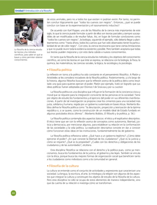 44 
Unidad 1 Introducción a la  losofía 
de estos animales, pero no a todos los que existen ni podrían existir. Por tanto, no permi-ten 
concluir lógicamente que “todos los cuervos son negros”. Entonces, ¿qué se puede 
concluir con base en la experimentación y el razonamiento inductivo? 
De acuerdo con Karl Popper, uno de los fi lósofos de la ciencia más importantes de este 
siglo, lo que la ciencia puede formular a partir de ellos son teorías parciales y siempre suscep-tibles 
de ser modifi cadas o de resultar falsas. Así, en lugar de formular conclusiones como 
“todos los cuervos son negros”, la biología, siguiendo el ejemplo, sólo debería llegar a plan-teamientos 
como “hasta ahora, todos los cuervos que han sido observados tienen la particu-laridad 
de ser de color negro”. Con esto, la ciencia reconocería que tiene ciertas limitaciones 
y que no puede reunir toda la evidencia existente y posible. Pero también aceptaría que todas 
sus teorías pueden mejorarse y con esto daría cabida a nuevos conocimientos. 
En tanto que la fi losofía de la ciencia estudia los métodos y los objetivos del conocimiento 
científi co, así como las teorías en que éste se expresa, se relaciona con la biología, la física, la 
química, las matemáticas, las ciencias sociales, la lógica, la sociología y la psicología. 
• Filosofía política 
La refl exión en torno a la política ha sido constante en el pensamiento fi losófi co. A Platón y 
Aristóteles se les considera iniciadores de la fi losofía política. Posteriormente, y a lo largo de 
la historia, algunos fi lósofos buscaron que la refl exión acerca de la política diera como resul-tado 
una guía para quienes ejercían el poder. Platón por ejemplo, trató sin lograrlo que sus 
ideas políticas fueran adoptadas por Dionisio I de Siracusa y por su sucesor. 
La fi losofía política es una disciplina que infl uye en la formación de la conciencia cívica y 
moral que se requiere para la integración consciente de las personas en la sociedad. Tiene 
por objeto de estudio los fundamentos y el ejercicio del poder en sus diferentes manifesta-ciones. 
A partir de tal investigación se propone crear los cimientos para una sociedad más 
justa, solidaria y humana, regida por un gobierno sustentado en bases éticas. Norberto Bo-bbio 
defi ne la fi losofía política como “la descripción, proyección y teorización de la óptima 
república o, si se quiere, como la construcción de un modelo ideal de Estado fundado en 
algunos postulados éticos últimos”. (Norberto Bobbio, El fi lósofo y la política, p. 56.) 
La fi losofía política contempla dos aspectos básicos: el ético y el explicativo descriptivo. 
El ético tiene que ver con la refl exión acerca de conceptos como autonomía, libertad, jus-ticia 
y democracia, por mencionar algunos, para establecer su relación en la conformación 
de las sociedades y la vida política. La explicación descriptiva consiste en dar a conocer 
cómo funcionan estas ideas en las instituciones, fundamentalmente las de gobierno. 
La fi losofía política refl exiona sobre: ¿Qué hace a un gobierno legítimo? ¿Cómo debe 
ejercerse el poder? ¿En qué consiste la libertad de los ciudadanos? ¿Qué es la justicia y 
cómo se imparte? ¿Qué es la propiedad? ¿Cuáles son los derechos y obligaciones de los 
ciudadanos y de las autoridades?, etcétera. 
Esta disciplina fi losófi ca se relaciona con el derecho y la política pues, como ya men-cionamos, 
busca los fundamentos de la justicia, el gobierno y las leyes. También se vincula 
con la ética, porque busca las mejores formas de organización social que benefi cien tanto 
a los ciudadanos como individuos como a la comunidad en general. 
• Filosofía de la cultura 
La cultura se entiende como el conjunto de actividades y expresiones que caracterizan una 
sociedad. La lengua, la escritura, el arte, la mitología y la religión son algunos de los aspec-tos 
que integran la cultura y constituyen los objetos de estudio de la fi losofía de la cultura. 
Pero esta disciplina no sólo se ocupa de estos elementos de manera independiente, sino 
que da cuenta de su relación e investiga cómo se transforman. 
La fi losofía de la ciencia estudia 
las teorías y los métodos 
científi cos, para saber en qué se 
basan y cómo permiten obtener 
conocimientos. 
 