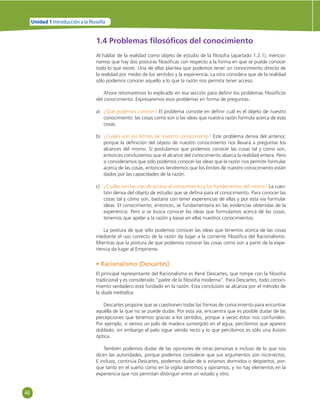 46 
Unidad 1 Introducción a la  losofía 
1.4 Problemas fi losófi cos del conocimiento 
Al hablar de la realidad como objeto de estudio de la fi losofía (apartado 1.2.1), mencio-namos 
que hay dos posturas fi losófi cas con respecto a la forma en que se puede conocer 
todo lo que existe. Una de ellas plantea que podemos tener un conocimiento directo de 
la realidad por medio de los sentidos y la experiencia. La otra considera que de la realidad 
sólo podemos conocer aquello a lo que la razón nos permita tener acceso. 
Ahora retomaremos lo explicado en esa sección para defi nir los problemas fi losófi cos 
del conocimiento. Expresaremos esos problemas en forma de preguntas: 
a) ¿Qué podemos conocer? El problema consiste en defi nir cuál es el objeto de nuestro 
conocimiento: las cosas como son o las ideas que nuestra razón formula acerca de esas 
cosas. 
b) ¿Cuáles son los límites de nuestro conocimiento? Este problema deriva del anterior, 
porque la defi nición del objeto de nuestro conocimiento nos llevará a preguntar los 
alcances del mismo. Si postulamos que podemos conocer las cosas tal y como son, 
entonces concluiremos que el alcance del conocimiento abarca la realidad entera. Pero 
si consideramos que sólo podemos conocer las ideas que la razón nos permite formular 
acerca de las cosas, entonces tendremos que los límites de nuestro conocimiento están 
dados por las capacidades de la razón. 
c) ¿Cuáles son las vías de acceso al conocimiento y los fundamentos del mismo? La cues-tión 
deriva del objeto de estudio que se defi na para el conocimiento. Para conocer las 
cosas tal y cómo son, bastaría con tener experiencias de ellas y por esta vía formular 
ideas. El conocimiento, entonces, se fundamentaría en las evidencias obtenidas de la 
experiencia. Pero si se busca conocer las ideas que formulamos acerca de las cosas, 
tenemos que apelar a la razón y basar en ellas nuestros conocimientos. 
La postura de que sólo podemos conocer las ideas que tenemos acerca de las cosas 
mediante el uso correcto de la razón da lugar a la corriente fi losófi ca del Racionalismo. 
Mientras que la postura de que podemos conocer las cosas como son a partir de la expe-riencia 
da lugar al Empirismo. 
• Racionalismo (Descartes) 
El principal representante del Racionalismo es René Descartes, que rompe con la fi losofía 
tradicional y es considerado “padre de la fi losofía moderna”. Para Descartes, todo conoci-miento 
verdadero está fundado en la razón. Esta conclusión se alcanza por el método de 
la duda metódica. 
Descartes propone que se cuestionen todas las formas de conocimiento para encontrar 
aquélla de la que no se puede dudar. Por esta vía, encuentra que es posible dudar de las 
percepciones que tenemos gracias a los sentidos, porque a veces éstos nos confunden. 
Por ejemplo, si vemos un palo de madera sumergido en el agua, percibimos que aparece 
doblado; sin embargo el palo sigue siendo recto y lo que percibimos es sólo una ilusión 
óptica. 
También podemos dudar de las opiniones de otras personas e incluso de lo que nos 
dicen las autoridades, porque podemos considerar que sus argumentos son incorrectos. 
E incluso, continúa Descartes, podemos dudar de si estamos dormidos o despiertos, por-que 
tanto en el sueño como en la vigilia sentimos y opinamos, y no hay elementos en la 
experiencia que nos permitan distinguir entre un estado y otro. 
 