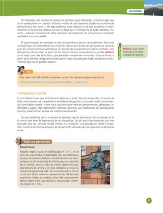 47 
FILOSOFÍA 
Sin embargo este proceso de dudas nos permite, según Descartes, encontrar algo que 
no se puede poner en cuestión: el hecho mismo de que dudamos. Dudar es una forma de 
pensamiento, por tanto, si de algo podemos estar seguros es de que pensamos. El pen-samiento 
es la primera certeza a la que se llega por el método de la duda metódica. Por 
tanto, cualquier conocimiento debe derivarse racionalmente de esta primera conclusión 
verdadera e incuestionable. 
El siguiente paso es investigar en qué cosas podemos pensar racionalmente. Descartes 
concluye que las matemáticas son el primer objeto de estudio del pensamiento racional, 
pues los conocimientos matemáticos no derivan de la experiencia ni de los sentidos, sino 
del ejercicio de la razón. A partir de los conocimientos matemáticos es posible deducir 
otras ideas como las de la física, que permiten comprender el mundo. De esta forma, a 
partir de la primera certeza encontrada por la razón se concluyen todos los demás conoci-mientos 
que nos es posible adquirir. 
Deducir: sacar conclu-siones 
de un principio 
o proposición general. 
Glosario 
TIC 
Para saber más del método cartesiano, acude a la siguiente página electrónica: 
«http://webdianoia.com/moderna/descartes/desc_metodo.htm» 
• Empirismo (Hume) 
Es con David Hume que el Empirismo alcanza su cima. Para los empiristas, la fuente de 
todo conocimiento es la experiencia sensible o percepción y no puede haber conocimien-tos 
o principios innatos. Hume hace una distinción entre los pensamientos, abstractos, in-defi 
nidos y vagos, y las impresiones, intensas y precisas. Las impresiones son percepciones 
fuertes y éstas forman la base de nuestro pensamiento. 
Así que podemos decir, a manera de ejemplo, que la descripción de un paisaje no es 
lo mismo que tener la experiencia de ver ese paisaje. De ahí que el pensamiento, por más 
evocador que sea, siempre resulte inferior a la impresión. A la percepción fuerte o impre-sión, 
Hume lo denomina original y al pensamiento derivado de esa impresión lo denomina 
copia. 
Todo un personaje 
David Hume 
Filósofo inglés. Nació en Edimburgo en 1711, en el 
seno de una familia emparentada con la aristocracia, 
aunque de modesta fortuna. Estudió durante un tiem-po 
leyes en la Universidad de Edimburgo por voluntad 
de su familia, pero su falta de interés determinó que 
abandonara la carrera y se viese obligado a buscar la 
manera de ganarse la vida. Se ha considerado a Hume 
como uno de los máximos representantes del llamado 
empirismo inglés; su análisis crítico del conocimiento 
ejerció sobre Kant una decisiva y reconocida infl uen-cia. 
Murió en 1776. 
 