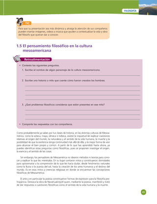 49 
FILOSOFÍA 
TIC 
Para que su presentación sea más dinámica y atraiga la atención de sus compañeros 
pueden insertar imágenes, videos o música que ayuden a contextualizar la vida y obra 
del fi lósofo que quieran dar a conocer. 
1.5 El pensamiento fi losófi co en la cultura 
mesoamericana 
Retroalimentación 
• Contesta las siguientes preguntas. 
1. Escribe el nombre de algún personaje de la cultura mesoamericana. 
2. Escribe una historia o mito que cuente cómo fueron creados los hombres. 
3. ¿Qué problemas fi losófi cos consideras que están presentes en ese mito? 
• Comparte las respuestas con tus compañeros. 
Como probablemente ya sabes por tus clases de historia, en las distintas culturas de Mesoa-mérica, 
como la azteca, maya, olmeca o tolteca, existió la inquietud de explicar cuestiones 
relativas al origen del mundo, la naturaleza y el sentido de la vida humana, la muerte y la 
posibilidad de que la existencia tenga continuidad más allá de ella, y la mejor forma de vivir 
para alcanzar el bien propio y común. A partir de lo que has aprendido hasta ahora, ya 
puedes identifi car estas preguntas como fi losófi cas, pues se proponen investigar el origen, 
la esencia y el sentido de las cosas. 
Sin embargo, los pensadores de Mesoamérica no idearon métodos ni teorías para cono-cer 
y explicar lo que les interesaba. En su lugar contaron mitos y constituyeron divinidades 
para aproximarse a la comprensión de lo que les hacía dudar, desde fenómenos naturales 
como la lluvia o la puesta del sol, hasta la creación de los seres humanos y el destino del 
mundo. Es en esos mitos y creencias religiosas en donde se encuentran las concepciones 
fi losófi cas de Mesoamérica. 
El arte y en particular la poesía constituyeron formas de expresión para la fi losofía pre-hispánica. 
Destaca la obra de Nezahualcóyotl quien, mediante la poesía, manifestó y trató 
de dar respuesta a cuestiones fi losófi cas como el sentido de la vida humana y la muerte. 
 