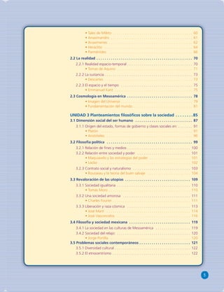 5 
• Tales de Mileto . . . . . . . . . . . . . . . . . . . . . . . . . . . . . . . . . . . . . . . 60 
• Anaximandro . . . . . . . . . . . . . . . . . . . . . . . . . . . . . . . . . . . . . . . . 61 
• Anaxímenes . . . . . . . . . . . . . . . . . . . . . . . . . . . . . . . . . . . . . . . . . 62 
• Heráclito . . . . . . . . . . . . . . . . . . . . . . . . . . . . . . . . . . . . . . . . . . . 64 
• Parménides . . . . . . . . . . . . . . . . . . . . . . . . . . . . . . . . . . . . . . . . . 66 
2.2 La realidad . . . . . . . . . . . . . . . . . . . . . . . . . . . . . . . . . . . . . . . . . . . . . . . 70 
2.2.1 Realidad espacio-temporal . . . . . . . . . . . . . . . . . . . . . . . . . . . . . . . . 70 
• Tomas de Aquino . . . . . . . . . . . . . . . . . . . . . . . . . . . . . . . . . . . . . 71 
2.2.2 La sustancia . . . . . . . . . . . . . . . . . . . . . . . . . . . . . . . . . . . . . . . . . . . 73 
• Descartes . . . . . . . . . . . . . . . . . . . . . . . . . . . . . . . . . . . . . . . . . . . 73 
2.2.3 El espacio y el tiempo . . . . . . . . . . . . . . . . . . . . . . . . . . . . . . . . . . . 75 
• Emmanuel Kant . . . . . . . . . . . . . . . . . . . . . . . . . . . . . . . . . . . . . . 75 
2.3 Cosmología en Mesoamérica . . . . . . . . . . . . . . . . . . . . . . . . . . . . . . . . 78 
• Imagen del Universo . . . . . . . . . . . . . . . . . . . . . . . . . . . . . . . . . . . 79 
• Fundamentación del mundo . . . . . . . . . . . . . . . . . . . . . . . . . . . . . 81 
UNIDAD 3 Planteamientos fi losófi cos sobre la sociedad . . . . . . . .85 
3.1 Dimensión social del ser humano . . . . . . . . . . . . . . . . . . . . . . . . . . . . 87 
3.1.1 Origen del estado, formas de gobierno y clases sociales en: . . . . . . . 91 
• Platón . . . . . . . . . . . . . . . . . . . . . . . . . . . . . . . . . . . . . . . . . . . . . 91 
• Aristóteles . . . . . . . . . . . . . . . . . . . . . . . . . . . . . . . . . . . . . . . . . . 96 
3.2 Filosofía política . . . . . . . . . . . . . . . . . . . . . . . . . . . . . . . . . . . . . . . . . . 99 
3.2.1 Relación de fi nes y medios . . . . . . . . . . . . . . . . . . . . . . . . . . . . . . . 100 
3.2.2 Relación entre sociedad y poder . . . . . . . . . . . . . . . . . . . . . . . . . . 101 
• Maquiavelo y las estrategias del poder . . . . . . . . . . . . . . . . . . . . 101 
• Locke . . . . . . . . . . . . . . . . . . . . . . . . . . . . . . . . . . . . . . . . . . . . . 102 
3.2.3 Contrato social y naturalismo . . . . . . . . . . . . . . . . . . . . . . . . . . . . 103 
• Rousseau y la teoría del buen salvaje . . . . . . . . . . . . . . . . . . . . . 104 
3.3 Revaloración de las utopías . . . . . . . . . . . . . . . . . . . . . . . . . . . . . . . . 109 
3.3.1 Sociedad igualitaria . . . . . . . . . . . . . . . . . . . . . . . . . . . . . . . . . . . . 110 
• Tomás Moro . . . . . . . . . . . . . . . . . . . . . . . . . . . . . . . . . . . . . . . . 110 
3.3.2 Una sociedad amorosa . . . . . . . . . . . . . . . . . . . . . . . . . . . . . . . . . 111 
• Charles Fourier . . . . . . . . . . . . . . . . . . . . . . . . . . . . . . . . . . . . . . 111 
3.3.3 Liberación y raza cósmica . . . . . . . . . . . . . . . . . . . . . . . . . . . . . . . 113 
• José Martí . . . . . . . . . . . . . . . . . . . . . . . . . . . . . . . . . . . . . . . . . 114 
• José Vasconcelos . . . . . . . . . . . . . . . . . . . . . . . . . . . . . . . . . . . . 116 
3.4 Filosofía y sociedad mexicana . . . . . . . . . . . . . . . . . . . . . . . . . . . . . . 119 
3.4.1 La sociedad en las culturas de Mesoamérica . . . . . . . . . . . . . . . . . 119 
3.4.2 Sociedad del relajo: . . . . . . . . . . . . . . . . . . . . . . . . . . . . . . . . . . . . 120 
• Jorge Portilla . . . . . . . . . . . . . . . . . . . . . . . . . . . . . . . . . . . . . . . 120 
3.5 Problemas sociales contemporáneos . . . . . . . . . . . . . . . . . . . . . . . . . 121 
3.5.1 Diversidad cultural . . . . . . . . . . . . . . . . . . . . . . . . . . . . . . . . . . . . . 122 
3.5.2 El etnocentrismo . . . . . . . . . . . . . . . . . . . . . . . . . . . . . . . . . . . . . . 122 
 