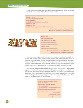 52 
Unidad 1 Introducción a la  losofía 
Estos cuestionamientos se expresaron sobre todo en poemas, que se han recuperado 
por medio de manuscritos y códices. Revisemos dos de ellos: 
¡Águilas y tigres! 
Uno por uno iremos pereciendo, 
ninguno quedará. 
Meditadlo, oh príncipes de Huexotzinco, 
aunque sea jade, 
aunque sea oro, 
también tendrá que ir al lugar de los descarnados. 
Manuscrito de cantares mexicanos, folio 14 v, 
Miguel León Portilla en Los antiguos mexicanos. 
Pero yo digo: 
sólo por breve tiempo, 
sólo como la fl or del elote, 
así hemos venido a abrirnos, 
así hemos venido a conocernos 
sobre la tierra. 
Sólo nos venimos a marchitar… 
Manuscrito de cantares mexicanos, folios 13 v. y 26 r, 
Miguel León Portilla. Los antiguos mexicanos. 
Estos fragmentos de poemas de autor anónimo revelan un cuestionamiento a la con-tinuidad 
de la existencia después de la muerte, basado en la evidencia de que incluso las 
cosas que duran más que el hombre, como las piedras preciosas, también se degradan y 
desaparecen. Se piensa entonces que quizá la única razón para la que venimos a este mun-do 
es para morir. Sin embargo, esta posibilidad no conduce a una actitud pesimista ante la 
vida y la muerte, sino a la búsqueda de un nuevo sentido para la existencia humana. 
Dicho sentido se encuentra en la capacidad de crear. El cuerpo muere y la vida se ex-tingue, 
pero nuestras obras y pensamientos pueden perdurar más que el oro o el jade y así 
nos conceden permanecer de alguna forma en el mundo. Los fi lósofos aztecas emplearon 
la expresión ‘fl or y canto’ para referirse a las artes y la poesía que permiten crear obras 
duraderas. El siguiente poema, escrito por Cuauhcuatzin, expresan la idea de que el arte 
puede dar un mejor sentido a la vida humana. 
Flores con ansia mi corazón desea, 
sufro con el canto, 
sólo ensayo cantos en la tierra. 
Yo, Cuauhcuatzin. 
¡Quiero fl ores que duren en mis manos! 
¿Dónde tomaré hermosas fl ores, 
hermosos cantos? 
Cuauhcuatzin. 
en Miguel León Portilla. 
Los antiguos mexicanos. 
 