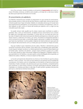 53 
FILOSOFÍA 
En la ‘fl or y el canto’, el arte y la poesía, se encuentra lo imperecedero de la vida hu-mana. 
El hombre, entonces, se defi ne como creador y a lo largo de su vida busca realizar 
las obras que le permitan afi rmarse en el mundo. 
El conocimiento y la sabiduría 
Los fi lósofos mesoamericanos también se preguntaron en qué consiste el conocimiento, 
qué se puede conocer y, cómo son los de otras culturas, y sobre todo, cómo es que el cono-cimiento 
puede hacer mejor al hombre. Debido a la naturaleza divina que el mundo tiene 
para el pensamiento prehispánico, el conocimiento se entiende, principalmente, como un 
acto religioso; es decir, como un intento del hombre por volverse a unir o a ligar con esa 
naturaleza que le dio origen. 
Se puede conocer todo aquello que los dioses crearon para manifestar su poder y 
grandeza. Pero, como ya mencionamos, el objetivo de ese conocimiento no es conocer 
las reglas de la naturaleza para manipularla, ni contar sólo con una teoría de cómo son 
las cosas. El objetivo del conocimiento para los fi lósofos prehispánicos es descubrir que los 
dioses hicieron y ordenaron el mundo y, por tanto, al hombre le corresponde aprender a 
vivir en armonía con ese orden. La actitud de respeto, admiración y cuidado a la naturaleza 
que hasta hoy manifi estan muchos pueblos indígenas de América deriva en gran parte de 
la concepción del conocimiento como un medio para que el hombre se integre al mundo. 
Hay que resaltar la gran importancia de los sabios, fi lósofos o tlamatinimes para la 
formación humanística de los hombres. Estos sabios eran considerados guías espirituales. 
A este respecto Sahagún escribe en su Historia general de las cosas de Nueva España que 
el hombre sabio “alumbra a los demás”, porque inspira confi anza y ayuda con su saber. 
En otro texto donde los viejos informantes indígenas de Tepepulco y Tlatelolco refi eren lo 
que aprendieron en el Calmécac o escuela superior, antes de la llegada de los españoles, se 
habla de los sabios o fi lósofos, e incluso se expone al falso sabio. 
La función principal de los tlamatinime era formar en los hombres lo que los aztecas 
llamaron ‘rostro y corazón’. Por rostro se hacía referencia a la expresión de la moralidad de 
una persona, a la manera como se comportaba con los demás y al tipo de acciones que 
emprendía; el sabio orientaba a las personas para que esas actitudes y comportamientos 
que constituían su rostro fueran correctos. El corazón signifi caba la voluntad, aquello que 
impulsaba a un individuo para llevar a cabo algo. El sabio también ayudaba a las personas 
para que su voluntad se orientara hacia el bien. 
Imperecedero: lo que 
no muere ni se extingue. 
Glosario 
Para los antiguos 
mesoamericanos existía 
una estrecha relación entre 
el Universo y la vida sobre 
la Tierra. Los tlalmanines 
enseñaban astronomía 
además de divulgar a través 
de mitos, la creación del 
mundo por los dioses. 
 