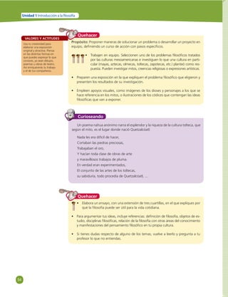 54 
Unidad 1 Introducción a la  losofía 
VALORES Y ACTITUDES 
Usa tu creatividad para 
elaborar una exposición 
original y atractiva. Piensa 
en las distintas formas en 
que puedes expresar lo que 
conoces, ya sean dibujos, 
poemas u obras de teatro. 
Así enriquecerás tu trabajo 
y el de tus compañeros. 
Quehacer 
Propósito: Proponer maneras de solucionar un problema o desarrollar un proyecto en 
equipo, defi niendo un curso de acción con pasos específi cos. 
• Trabajen en equipo. Seleccionen uno de los problemas fi losófi cos tratados 
por las culturas mesoamericanas e investiguen lo que una cultura en parti-cular 
(mayas, aztecas, olmecas, toltecas, zapotecas, etc.) planteó como res-puesta. 
Pueden investigar mitos, creencias religiosas o expresiones artísticas. 
• Preparen una exposición en la que expliquen el problema fi losófi co que eligieron y 
presenten los resultados de su investigación. 
• Empleen apoyos visuales, como imágenes de los dioses y personajes a los que se 
hace referencia en los mitos, o ilustraciones de los códices que contengan las ideas 
fi losófi cas que van a exponer. 
Curioseando 
Un poema nahua anónimo narra el esplendor y la riqueza de la cultura tolteca, que 
según el mito, es el lugar donde nació Quetzalcóatl: 
Nada les era difícil de hacer, 
Cortaban las piedras preciosas, 
Trabajaban el oro, 
Y hacían toda clase de obras de arte 
y maravillosos trabajos de pluma. 
En verdad eran experimentados, 
El conjunto de las artes de los toltecas, 
su sabiduría, todo procedía de Quetzalcóatl, ... 
Quehacer 
• Elabora un ensayo, con una extensión de tres cuartillas, en el que expliques por 
qué la fi losofía puede ser útil para la vida cotidiana. 
• Para argumentar tus ideas, incluye referencias: defi nición de fi losofía, objetos de es-tudio, 
disciplinas fi losófi cas, relación de la fi losofía con otras áreas del conocimiento 
y manifestaciones del pensamiento fi losófi co en tu propia cultura. 
• Si tienes dudas respecto de alguno de los temas, vuelve a leerlo y pregunta a tu 
profesor lo que no entiendas. 
 