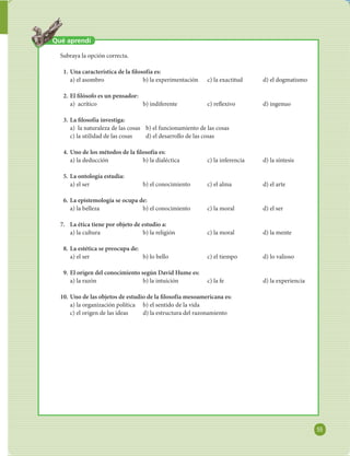 55 
FILOSOFÍA 
Qué aprendí 
Subraya la opción correcta. 
1. Una característica de la  losofía es: 
a) el asombro b) la experimentación c) la exactitud d) el dogmatismo 
2. El  lósofo es un pensador: 
a) acrítico b) indiferente c) re exivo d) ingenuo 
3. La  losofía investiga: 
a) la naturaleza de las cosas b) el funcionamiento de las cosas 
c) la utilidad de las cosas d) el desarrollo de las cosas 
4. Uno de los métodos de la  losofía es: 
a) la deducción b) la dialéctica c) la inferencia d) la síntesis 
5. La ontología estudia: 
a) el ser b) el conocimiento c) el alma d) el arte 
6. La epistemología se ocupa de: 
a) la belleza b) el conocimiento c) la moral d) el ser 
7. La ética tiene por objeto de estudio a: 
a) la cultura b) la religión c) la moral d) la mente 
8. La estética se preocupa de: 
a) el ser b) lo bello c) el tiempo d) lo valioso 
9. El origen del conocimiento según David Hume es: 
a) la razón b) la intuición c) la fe d) la experiencia 
10. Uno de las objetos de estudio de la  losofía mesoamericana es: 
a) la organización política b) el sentido de la vida 
c) el origen de las ideas d) la estructura del razonamiento 
 