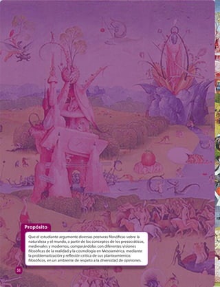 Propósito 
Que el estudiante argumente diversas posturas  losó cas sobre la 
naturaleza y el mundo, a partir de los conceptos de los presocráticos, 
medievales y modernos, comparándolas con diferentes visiones 
 losó cas de la realidad y la cosmología en Mesoamérica, mediante 
la problematización y re exión crítica de sus planteamientos 
 losó cos, en un ambiente de respeto a la diversidad de opiniones. 
56 
 