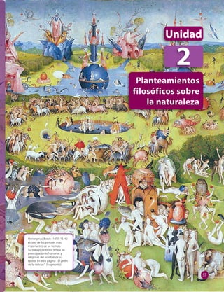 Hieronymus Bosch (1450-1516) 
es uno de los pintores más 
importantes de su tiempo. 
Su trabajo pictórico refl eja las 
preocupaciones humanas y 
religiosas del hombre de su 
época. En esta página “El jardín 
de la delicias” (fragmento). 
Unidad 
2 
Planteamientos 
filosóficos sobre 
la naturaleza 
57 
 