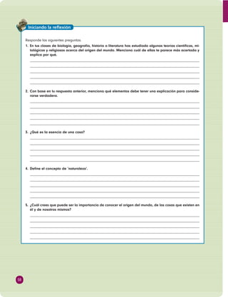 Responde las siguientes preguntas. 
1. En tus clases de biología, geografía, historia o literatura has estudiado algunas teorías científi cas, mi-tológicas 
y religiosas acerca del origen del mundo. Menciona cuál de ellas te parece más acertada y 
explica por qué. 
2. Con base en tu respuesta anterior, menciona qué elementos debe tener una explicación para conside-rarse 
verdadera. 
3. ¿Qué es la esencia de una cosa? 
4. Defi ne el concepto de ‘naturaleza’. 
5. ¿Cuál crees que puede ser la importancia de conocer el origen del mundo, de las cosas que existen en 
él y de nosotros mismos? 
58 
Iniciando la refl exión 
 