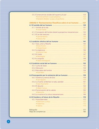 6 
3.5.3 Consecuencias sociales de la guerra y la paz . . . . . . . . . . . . . . . . . 123 
• Emmanuel Kant: La paz perpetua . . . . . . . . . . . . . . . . . . . . . . . . 123 
• Norberto Bobbio: La paz y el pacifi smo . . . . . . . . . . . . . . . . . . . . 123 
UNIDAD 4 Planteamientos fi losófi cos sobre el ser humano . . . .127 
4.1 El sentido del ser humano . . . . . . . . . . . . . . . . . . . . . . . . . . . . . . . . . 129 
4.1.1 Sentido de la vida . . . . . . . . . . . . . . . . . . . . . . . . . . . . . . . . . . . . . 131 
• Victor Frankl . . . . . . . . . . . . . . . . . . . . . . . . . . . . . . . . . . . . . . . . 131 
4.1.2 Concepción del hombre desde la perspectiva mesoamericana . . . . 132 
4.1.3 El ser del mexicano . . . . . . . . . . . . . . . . . . . . . . . . . . . . . . . . . . . . 135 
• Samuel Ramos . . . . . . . . . . . . . . . . . . . . . . . . . . . . . . . . . . . . . . 136 
• Octavio Paz . . . . . . . . . . . . . . . . . . . . . . . . . . . . . . . . . . . . . . . . 137 
4.2 condición afectiva del ser humano . . . . . . . . . . . . . . . . . . . . . . . . . . 141 
4.2.1 Sexo, amor y fi losofía . . . . . . . . . . . . . . . . . . . . . . . . . . . . . . . . . . 142 
• Erick Fromm . . . . . . . . . . . . . . . . . . . . . . . . . . . . . . . . . . . . . . . . 142 
• Shopenhauer . . . . . . . . . . . . . . . . . . . . . . . . . . . . . . . . . . . . . . . 144 
4.2.2 La esperanza . . . . . . . . . . . . . . . . . . . . . . . . . . . . . . . . . . . . . . . . . 146 
• Antonio Caso . . . . . . . . . . . . . . . . . . . . . . . . . . . . . . . . . . . . . . . 146 
4.2.3 El miedo . . . . . . . . . . . . . . . . . . . . . . . . . . . . . . . . . . . . . . . . . . . . 147 
• Montaigne . . . . . . . . . . . . . . . . . . . . . . . . . . . . . . . . . . . . . . . . . 147 
4.2.4 La angustia . . . . . . . . . . . . . . . . . . . . . . . . . . . . . . . . . . . . . . . . . . 149 
• Sören Kierkegaard . . . . . . . . . . . . . . . . . . . . . . . . . . . . . . . . . . . 149 
4.3 Condición social del ser humano . . . . . . . . . . . . . . . . . . . . . . . . . . . . 152 
4.3.1 Lucha de clases . . . . . . . . . . . . . . . . . . . . . . . . . . . . . . . . . . . . . . . 152 
4.3.2 Alienación . . . . . . . . . . . . . . . . . . . . . . . . . . . . . . . . . . . . . . . . . . . 154 
4.3.3 Naturaleza del hombre . . . . . . . . . . . . . . . . . . . . . . . . . . . . . . . . . 156 
• Karl Marx . . . . . . . . . . . . . . . . . . . . . . . . . . . . . . . . . . . . . . . . . . 156 
4.4 Preocupación por la existencia del ser humano . . . . . . . . . . . . . . . . 159 
4.4.1 Existencia y esencia de Dios . . . . . . . . . . . . . . . . . . . . . . . . . . . . . . 159 
• San Agustín . . . . . . . . . . . . . . . . . . . . . . . . . . . . . . . . . . . . . . . . 159 
4.4.2 La muerte, la libertad, la nada, ipseidad . . . . . . . . . . . . . . . . . . . . . 161 
• Jean-Paul Sartre . . . . . . . . . . . . . . . . . . . . . . . . . . . . . . . . . . . . . 161 
4.4.3 El absurdo . . . . . . . . . . . . . . . . . . . . . . . . . . . . . . . . . . . . . . . . . . . 163 
• Albert Camus . . . . . . . . . . . . . . . . . . . . . . . . . . . . . . . . . . . . . . . 164 
4.4.4 Transmutación de los valores . . . . . . . . . . . . . . . . . . . . . . . . . . . . . 165 
• Nietzsche . . . . . . . . . . . . . . . . . . . . . . . . . . . . . . . . . . . . . . . . . . 165 
4.4.5 La muerte en la cultura mesoamericana . . . . . . . . . . . . . . . . . . . . . 166 
4.5 El hombre y el futuro de la Filosofía . . . . . . . . . . . . . . . . . . . . . . . . . 170 
4.5.1 Postmodernidad . . . . . . . . . . . . . . . . . . . . . . . . . . . . . . . . . . . . . . . 172 
• Defi nición y crítica . . . . . . . . . . . . . . . . . . . . . . . . . . . . . . . . . . . 172 
• Habermas . . . . . . . . . . . . . . . . . . . . . . . . . . . . . . . . . . . . . . . . . . 172 
• Vatimo . . . . . . . . . . . . . . . . . . . . . . . . . . . . . . . . . . . . . . . . . . . . 173 
Bibliografía . . . . . . . . . . . . . . . . . . . . . . . . . . . . . . . . . . . . . . . . . . . . . . . . . 177 
Mapa de competencias . . . . . . . . . . . . . . . . . . . . . . . . . . . . . . . . . . . . . . . . 180 
 