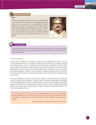 61 
FILOSOFÍA 
Tales 
Filósofo y matemático griego. Nace en la ciudad de Mile-to, 
en el año 624 a.C. Muy joven viajó a Egipto a estudiar 
geometría y astronomía con los sacerdotes de Menfi s. 
Ninguno de sus escritos ha llegado hasta nuestros días; a 
pesar de ello, sabemos las aportaciones que hizo: elaboró 
cinco teoremas geométricos, predijo un eclipse, constru-yó 
un canal para desviar las aguas y fue el primer fi lósofo 
que se preguntó por la unidad de lo diverso. Murió en el 
548 a.C. 
Curioseando 
[…] no es ni el agua ni ningún otro de los llamados elementos, sino una naturaleza 
diferente de ellos e infi nita, de la cual proceden todos los cielos y los mundos en éstos 
encerrados. Es tó ápeiron, la sustancia sin límites; eterna y sin edad, abarca todos los 
mundos. 
Frederick Copleston. Historia de la fi losofía, Grecia y Roma. 
Todo un personaje 
Se dice que Tales, al estar observando los astros, cayó en un pozo. Entonces una joven 
tracia se burló de él, ya que por indagar lo que pasa en los cielos, no se percataba de 
lo que tenía delante. 
• Anaximandro 
Anaximandro de Mileto fue discípulo y posteriormente compañero de Tales. Continuó 
con las investigaciones de su maestro; se propuso dar respuesta a la cuestión acerca de 
la naturaleza de las cosas. Sin embargo, sus conclusiones se apartaron de las de Tales, 
pues consideró que el arjé y origen de todo lo que existe no podía ser un elemento físico 
determinado, como el agua. La razón que Anaximandro consideró es que un elemento 
físico podría agotarse, y dejar de existir. Además, cualquier elemento físico es limitado y 
por más que esté presente en muchas partes del cosmos no podría haber originado todo 
lo que existe. 
Por tanto, la physis de todas las cosas tenía que radicar en un ser ilimitado, sin determina-ciones, 
sin cambios que lo llevaran a dejar de existir, sin materia que pudiera corromperse 
y con la posibilidad de dar origen y fundamento al mundo. En otras palabras, el principio 
de todas las cosas tiene que ser estable y eterno. A ese principio, Anaximandro lo llamó 
ápeiron, que quiere decir ‘indeterminado’. Según Teofrasto, Anaximandro defi nió a la 
physis de la siguiente manera: 
 