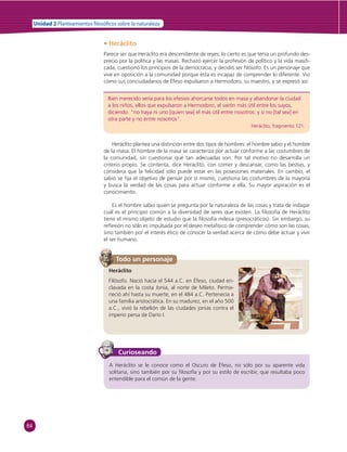 64 
Unidad 2 Planteamientos  losó cos sobre la naturaleza 
• Heráclito 
Parece ser que Heráclito era descendiente de reyes; lo cierto es que tenía un profundo des-precio 
por la política y las masas. Rechazó ejercer la profesión de político y la vida masifi - 
cada, cuestionó los principios de la democracia, y decidió ser fi lósofo. Es un personaje que 
vive en oposición a la comunidad porque ésta es incapaz de comprender lo diferente. Vio 
cómo sus conciudadanos de Éfeso expulsaron a Hermodoro, su maestro, y se expresó así: 
Bien merecido sería para los efesios ahorcarse todos en masa y abandonar la ciudad 
a los niños, ellos que expulsaron a Hermodoro, el varón más útil entre los suyos, 
diciendo: “no haya ni uno [quien sea] el más útil entre nosotros: y si no [tal sea] en 
otra parte y no entre nosotros”. 
Heráclito, fragmento 121. 
Heráclito plantea una distinción entre dos tipos de hombres: el hombre sabio y el hombre 
de la masa. El hombre de la masa se caracteriza por actuar conforme a las costumbres de 
la comunidad, sin cuestionar qué tan adecuadas son. Por tal motivo no desarrolla un 
criterio propio. Se contenta, dice Heráclito, con comer y descansar, como las bestias, y 
considera que la felicidad sólo puede estar en las posesiones materiales. En cambio, el 
sabio se fi ja el objetivo de pensar por sí mismo, cuestiona las costumbres de la mayoría 
y busca la verdad de las cosas para actuar conforme a ella. Su mayor aspiración es el 
conocimiento. 
Es el hombre sabio quien se pregunta por la naturaleza de las cosas y trata de indagar 
cuál es el principio común a la diversidad de seres que existen. La fi losofía de Heráclito 
tiene el mismo objeto de estudio que la fi losofía milesia (presocráticos). Sin embargo, su 
refl exión no sólo es impulsada por el deseo metafísico de comprender cómo son las cosas, 
sino también por el interés ético de conocer la verdad acerca de cómo debe actuar y vivir 
el ser humano. 
Todo un personaje 
Heráclito 
Filósofo. Nació hacia el 544 a.C. en Éfeso, ciudad en-clavada 
en la costa Jonia, al norte de Mileto. Perma-neció 
ahí hasta su muerte, en el 484 a.C. Pertenecía a 
una familia aristocrática. En su madurez, en el año 500 
a.C., vivió la rebelión de las ciudades jonias contra el 
imperio persa de Darío I. 
Curioseando 
A Heráclito se le conoce como el Oscuro de Éfeso, no sólo por su aparente vida 
solitaria, sino también por su fi losofía y por su estilo de escribir, que resultaba poco 
entendible para el común de la gente. 
 