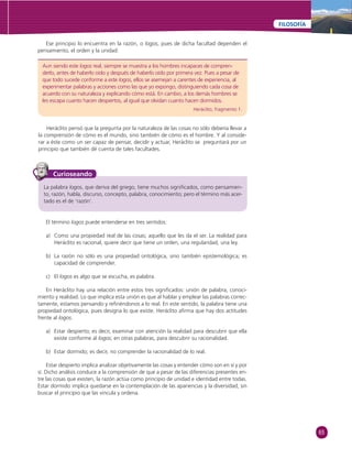 65 
FILOSOFÍA 
Ese principio lo encuentra en la razón, o logos, pues de dicha facultad dependen el 
Aun siendo este logos real, siempre se muestra a los hombres incapaces de compren-derlo, 
antes de haberlo oído y después de haberlo oído por primera vez. Pues a pesar de 
que todo sucede conforme a este logos, ellos se asemejan a carentes de experiencia, al 
experimentar palabras y acciones como las que yo expongo, distinguiendo cada cosa de 
acuerdo con su naturaleza y explicando cómo está. En cambio, a los demás hombres se 
les escapa cuanto hacen despiertos, al igual que olvidan cuanto hacen dormidos. 
Heráclito, fragmento 1. 
pensamiento, el orden y la unidad: 
Heráclito pensó que la pregunta por la naturaleza de las cosas no sólo debería llevar a 
la comprensión de cómo es el mundo, sino también de cómo es el hombre. Y al conside-rar 
a éste como un ser capaz de pensar, decidir y actuar, Heráclito se preguntará por un 
principio que también dé cuenta de tales facultades. 
Curioseando 
La palabra logos, que deriva del griego, tiene muchos signifi cados, como pensamien-to, 
razón, habla, discurso, concepto, palabra, conocimiento; pero el término más acer-tado 
es el de ‘razón’. 
El término logos puede entenderse en tres sentidos: 
a) Como una propiedad real de las cosas; aquello que les da el ser. La realidad para 
Heráclito es racional, quiere decir que tiene un orden, una regularidad, una ley. 
b) La razón no sólo es una propiedad ontológica, sino también epistemológica; es 
capacidad de comprender. 
c) El logos es algo que se escucha, es palabra. 
En Heráclito hay una relación entre estos tres signifi cados: unión de palabra, conoci-miento 
y realidad. Lo que implica esta unión es que al hablar y emplear las palabras correc-tamente, 
estamos pensando y refi riéndonos a lo real. En este sentido, la palabra tiene una 
propiedad ontológica, pues designa lo que existe. Heráclito afi rma que hay dos actitudes 
frente al logos. 
a) Estar despierto; es decir, examinar con atención la realidad para descubrir que ella 
existe conforme al logos; en otras palabras, para descubrir su racionalidad. 
b) Estar dormido; es decir, no comprender la racionalidad de lo real. 
Estar despierto implica analizar objetivamente las cosas y entender cómo son en sí y por 
sí. Dicho análisis conduce a la comprensión de que a pesar de las diferencias presentes en-tre 
las cosas que existen, la razón actúa como principio de unidad e identidad entre todas. 
Estar dormido implica quedarse en la contemplación de las apariencias y la diversidad, sin 
buscar el principio que las vincula y ordena. 
 