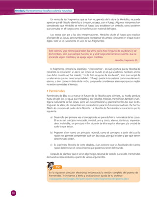 66 
Unidad 2 Planteamientos  losó cos sobre la naturaleza 
En varios de los fragmentos que se han recuperado de la obra de Heráclito, se puede 
apreciar que el fi lósofo identifi ca a la razón, o logos, con el fuego. Algunos intérpretes han 
considerado que Heráclito se refería al fuego para establecer un símbolo; otros sostienen 
que pensaba en el fuego como la manifestación material del logos. 
Los textos dan pie a las dos interpretaciones. Heráclito alude al fuego para explicar 
el origen de las cosas, pero también para representar el cambio constante en el que está el 
logos. Esto se ve claramente en uno de sus fragmentos: 
Este cosmos, uno mismo para todos los seres, no lo hizo ninguno de los dioses ni de 
los hombres, sino que siempre ha sido, es y será fuego eternamente viviente, que se 
enciende según medidas y se apaga según medidas. 
Heráclito, fragmento 30. 
El fragmento contiene la expresión: “este cosmos”, lo cual signifi ca que la fi losofía de 
Heráclito es inmanente, es decir, ser refi ere al mundo en el que existimos. También afi rma 
que dicho mundo no fue creado, “no lo hizo ninguno de los dioses”, sino que surgió de 
un elemento que no tiene temporalidad. El fuego puede interpretarse como ese elemento 
eterno, o bien como símbolo de la razón, que puede considerarse eterna porque sus reglas 
no están sometidas al tiempo. 
• Parménides 
Parménides de Elea va a marcar el futuro de la fi losofía para siempre, su huella perdura 
hasta el siglo XIX. Al igual que Heráclito y los fi lósofos milesios, Parménides también inves-tiga 
la naturaleza de las cosas, pero son sus refl exiones y planteamientos los que lo dis-tinguirán 
de ellos y lo convertirán en precendente para los futuros pensadores. De hecho, 
Platón lo considera el padre de la fi losofía. La fi losofía de Parménides se caracteriza por lo 
siguiente: 
a) Desarrolla por primera vez el concepto de ser para defi nir la naturaleza de las cosas. 
El ser es un principio inmutable, inmóvil, uno y único, eterno, continuo, imperece-dero, 
indivisible, sin principio ni fi n. A partir de él se explica el origen y la unidad de 
todo lo que existe. 
b) Propone al ser como un principio racional; como el concepto a partir del cual la 
razón nos permite comprender qué son las cosas, por qué existen y por qué tienen 
determinado orden. 
c) Es la primera fi losofía de corte idealista, pues sostiene que las facultades de nuestra 
razón determinan el conocimiento que podemos tener del mundo. 
Después de plantear que el ser es el principio racional de todo lo que existe, Parménides 
demuestra estos atributos a partir de varios argumentos. 
TIC 
En la siguiente dirección electrónica encontrarás la versión completa del poema de 
Parménides. Te invitamos a leerla y analizarla con ayuda de tu profesor: 
«isaiasgarde.myfi l.es/get_fi le?path=/parm-nides-fragmentos-del-poema.doc» 
 