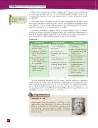 68 
Unidad 2 Planteamientos  losó cos sobre la naturaleza 
El ser se determina a sí mismo. No hay nada fuera de él, porque es el principio de todo 
lo existente. No se le puede percibir con los sentidos, porque éstos sólo nos transmiten la 
temporalidad y el cambio. Pero sí podemos pensarlo y así concebir la unidad de todo lo 
que deviene. 
Al concepto de ser, Parménides opone el de nada. En este concepto se reúnen todos 
los atributos que el ser no podría tener, por ejemplo, la fi nitud o la temporalidad. A partir 
de la distinción entre ser y nada surge un dualismo, que plantea una valoración positiva 
para el concepto de ser y una negativa para el de la nada. 
Parménides transmite su concepción del ser en un poema épico, creado en hexáme-tros, 
del cual quedan 156 versos. El poema contiene una introducción, una exposición de 
la vía de la verdad y una descripción de la vía de la dóxa. A continuación citamos algunos 
unos fragmentos de cada uno de los aspectos en que consiste el poema. 
Fragmento 1 
Introducción Vía de la verdad Vía de la dóxa 
1. Los corceles me 
arrastran, tan lejos como 
el ánimo anhela 
2. me llevaron. Y una vez 
que en el renombrado 
camino 
3. de la diosa me hubieron 
puesto, que lleva al 
varón sapiente a través 
de los poblados, 
4. por allí me condujeron. 
Por allí me llevaban los 
hábiles corceles… 
Todo un personaje 
Parménides de Elea 
Filósofo griego. Nació entre el 530 a.C. y el 515 a.C., en la 
ciudad de Elea, colonia griega del sur de la Magna Grecia (hoy 
Italia). Es considerado el miembro más importante de la 
escuela eleática. El pensamiento de Parménides fue infl uen-ciado 
por Jenófanes, fi lósofo jonio que estudió y cuestionó la 
fi losofía milesia. 
1. Pues bien, yo te diré 
–cuida tú de la palabra 
escuchada– 
2. las únicas vías de 
indagación que se echan 
de ver. 
3. La primera, que es y que 
no es posible no ser, 
4. de persuasión es sendero 
(pues a la verdad sigue). 
5. La otra, que no es y que 
es necesario no ser… 
53. Acordaron dar forma a 
dos formas, 
54. para ambas una sola no 
es necesario, en lo que 
errados están. 
55. Separen los contrarios 
por su hechura y 
pusieron señales 
56. que los apartan entre 
sí, aquí de la llama 
fuego etéreo, 
57. benigno, livianísimo, 
a sí mismo en todas 
partes idéntico, 
58. a lo otro no idéntico. 
La vía de la verdad se alcanza por medio de la razón, pues ella nos permite comprender 
que el principio de unidad y orden de la realidad es el ser. Además nos demuestra la incon-sistencia 
lógica que hay en pensar que el no ser puede existir. Los sentidos nos conducen 
por la vida de la dóxa o la opinión, pues nos hacen creer que las cosas pueden ser y no 
ser, y que todo cambia sin manifestar alguna estabilidad. La razón es, por tanto, la única 
facultad humana que permite obtener conocimiento. 
Devenir: cambiar, con 
la posibilidad de dejar 
de existir. 
Glosario 
 