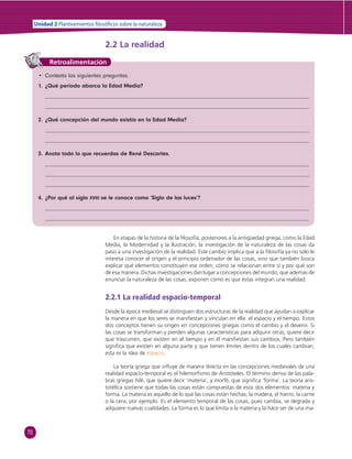 70 
Unidad 2 Planteamientos  losó cos sobre la naturaleza 
2.2 La realidad 
Retroalimentación 
• Contesta las siguientes preguntas. 
1. ¿Qué periodo abarca la Edad Media? 
2. ¿Qué concepción del mundo existía en la Edad Media? 
3. Anota todo lo que recuerdas de René Descartes. 
4. ¿Por qué al siglo XVIII se le conoce como ‘Siglo de las luces’? 
En etapas de la historia de la fi losofía, posteriores a la antigüedad griega, como la Edad 
Media, la Modernidad y la Ilustración, la investigación de la naturaleza de las cosas da 
paso a una investigación de la realidad. Este cambio implica que a la fi losofía ya no sólo le 
interesa conocer el origen y el principio ordenador de las cosas, sino que también busca 
explicar qué elementos constituyen ese orden, cómo se relacionan entre sí y por qué son 
de esa manera. Dichas investigaciones dan lugar a concepciones del mundo, que además de 
enunciar la naturaleza de las cosas, exponen cómo es que éstas integran una realidad. 
2.2.1 La realidad espacio-temporal 
Desde la época medieval se distinguen dos estructuras de la realidad que ayudan a explicar 
la manera en que los seres se manifi estan y vinculan en ella: el espacio y el tiempo. Estos 
dos conceptos tienen su origen en concepciones griegas como el cambio y el devenir. Si 
las cosas se transforman y pierden algunas características para adquirir otras, quiere decir 
que trascurren, que existen en el tiempo y en él manifi estan sus cambios. Pero también 
signifi ca que existen en alguna parte y que tienen límites dentro de los cuales cambian; 
esta es la idea de espacio. 
La teoría griega que infl uye de manera directa en las concepciones medievales de una 
realidad espacio-temporal es el hilemorfi smo de Aristóteles. El término deriva de las pala-bras 
griegas hilé, que quiere decir ‘materia’, y morfé, que signifi ca ‘forma’. La teoría aris-totélica 
sostiene que todas las cosas están compuestas de esos dos elementos: materia y 
forma. La materia es aquello de lo que las cosas están hechas; la madera, el hierro, la carne 
o la cera, por ejemplo. Es el elemento temporal de las cosas, pues cambia, se degrada y 
adquiere nuevas cualidades. La forma es lo que limita a la materia y la hace ser de una ma- 
 