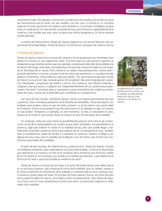71 
FILOSOFÍA 
nera determinada. Por ejemplo, la forma de una silla limita a la madera y le brinda una serie 
de características que la hacen ser ese mueble y no otra cosa. La forma es un concepto 
espacial, en tanto que limita a la materia, pero también es un principio ontológico, porque 
le da un modo de ser. En este sentido, se puede afi rmar que la forma es independiente de la 
materia y más estable que ésta, pues aunque esta última desaparezca, la forma siempre 
puede pensarse. 
La teoría del hilemorfi smo infl uyó de manera especial en uno de los fi lósofos más im-portantes 
de la Edad Media, Tomás de Aquino. Él retomó los conceptos de materia y forma 
• Tomás de Aquino 
Tomás de Aquino retoma las nociones de materia y forma propuestas por Aristóteles para 
explicar la manera en que adquirimos ideas. El primer paso en este proceso cognitivo es 
la experiencia que tenemos de las cosas; por ejemplo, la observación del color de los árboles o la 
sensación del fuego. Ante todo, esa experiencia nos permite conocer la materia y nos mues-tra 
la diversidad de la misma. Pero conforme se repiten esas percepciones, vamos distin-guiendo 
elementos comunes; primero entre los seres que pertenecen a una determinada 
especie y fi nalmente, entre todas las cosas que existen. Así, alcanzamos la que para Tomás 
de Aquino es la primer idea racional acerca de la realidad: ella está integrada por sustan-cias 
individuales, compuestas de materia y forma. Por sustancia, este fi lósofo entiende a 
cualquier cosa que exista, a cualquier ser, independientemente de sus características parti-culares. 
Por tanto, formamos ideas y razonamos cuanto entendemos la unidad que tienen 
todos los seres, a pesar de la diversidad que manifi estan en la experiencia. 
Las cosas de este mundo, manifi esta Aquino, tienen una relación permanente de acto 
y potencia. Estos conceptos provienen de la fi losofía de Aristóteles; Tomás de Aquino, los 
emplean para explicar cómo es que los seres cambian y a la vez tienen una continuidad 
en el tiempo. El acto es la condición que los seres tienen en la realidad, es decir, la manera 
en que existen. Pongamos un ejemplo: en este momento, tú eres un estudiante en acto, 
porque es el modo en que existes ahora, la manera en que formas parte de la realidad. 
Sin embargo, todos los seres tienen la posibilidad de adquirir otras formas de existen-cia 
en virtud de la temporalidad y el cambio al que están sometidos. Esa posibilidad es la 
potencia, algo que todavía no existe en la realidad actual, pero que puede llegar a ser. 
Volviendo al ejemplo, podemos afi rmar que además de ser un estudiante en acto, también 
eres un profesionista, padre de familia o ciudadano en potencia. Todavía no llegas a ser 
alguna de esas cosas, pero es posible que lo llegues a ser. Por tanto, esas formas son con-diciones 
potenciales de la realidad. 
A partir de las nociones de materia-forma y potencia-acto, Tomás de Aquino concibe 
una realidad cambiante, pero ordenada por principios elementales. La forma es el principio 
que determina a la materia y el acto es la condición de la existencia que limita los modos 
de ser en potencia. Sin embargo, aún queda una cuestión por plantear: ¿qué determina la 
forma de los seres y qué hace posible su existencia en acto? 
Tomás de Aquino concluye que el origen y la razón del orden de las cosas debe radicar 
en un principio supremo, que constituya la forma de la realidad, que no cambie, porque si 
lo hiciera modifi caría la constitución de la realidad, y si existiera sólo en acto, aunque tuvie-ra 
potencia, podría dejar de existir. El principio de toda materia y forma, así como de todo 
acto y potencia debe ser eterno, inmutable y existir necesariamente. Para Tomás de Aqui-no, 
el único ser con esas características es Dios, por tanto, es el principio originario y orde-nador 
de la realidad. 
La experiencia es lo que nos 
brinda el primer contacto con 
la realidad, por ella también 
deducimos que las cosas 
cambian en el tiempo y el 
espacio. 
 