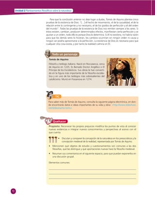 72 
Unidad 2 Planteamientos  losó cos sobre la naturaleza 
Para que la conclusión anterior no deje lugar a dudas, Tomás de Aquino plantea cinco 
pruebas de la existencia de Dios: “[…] el hecho de movimiento, el de la causalidad, el de la 
relación entre lo contingente y no necesario, el de los grados de perfección y el del orden 
del mundo”. Todas las pruebas de la existencia de Dios nos remiten siempre a los seres. Si 
éstos existen, cambian, producen determinados efectos, manifi estan cierta perfección y se 
ajustan a un orden, todo ello es porque Dios lo determina. Si él no existiera, no habría razón 
para que los demás seres lo hicieran, los cambios ocurrirían sin ningún orden ni causa y 
ningún ser podría aproximarse a la perfección. La existencia de Dios es necesaria para que 
cualquier otra cosa exista, y por tanto la realidad culmina en Él. 
Todo un personaje 
Tomás de Aquino 
Filósofo y teólogo italiano. Nació en Roccasecca, cerca 
de Aquino en 1225. Es llamado Doctor Angélico o El 
Príncipe de los Escolásticos. Sus obras le han converti-do 
en la fi gura más importante de la fi losofía escolás-tica 
y en uno de los teólogos más sobresalientes del 
catolicismo. Murió en Fossanova en 1274. 
TIC 
Para saber más de Tomás de Aquino, consulta la siguiente página electrónica, en don-de 
encontrarás datos e ideas importantes de su vida y obra: «http://www.slideshare. 
net/slideo/santo-toms» 
Quehacer 
Propósito: Reconocer los propios prejuicios modifi ca los puntos de vista al conocer 
nuevas evidencias e integrar nuevos conocimientos y perspectivas al acervo con el 
que cuenta. 
• Discutan y comparen la concepción de la naturaleza en los presocráticos y la 
concepción medieval de la realidad, representada por Tomás de Aquino. 
• Mencionen qué objetos de estudio y cuestionamientos son comunes a las dos 
fi losofías, qué las distingue y qué aportaciones nuevas hace la fi losofía medieval. 
• Resuman sus comentarios en el siguiente espacio, para que puedan exponerlos en 
una discusión grupal. 
Elementos comunes: 
 