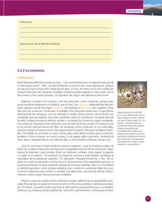 73 
FILOSOFÍA 
Diferencias: 
Aportaciones de la fi losofía medieval: 
2.2.2 La sustancia 
• Descartes 
René Descartes defi ne la sustancia como: “una cosa existente que no requiere más que de 
sí misma para existir”. Dios, nos dice el fi lósofo, es el único ser ‘auto-subsistente’, porque 
no hay cosa que no haya sido creada por él; pero, a la vez, él mismo no ha sido creado por 
ninguna otra cosa. No obstante, la palabra sustancia puede asignarse a otros seres, que si 
bien tienen a Dios como principio, no requieren de ningún otro elemento para existir. 
Podemos concebir a las criaturas, nos dice Descartes, como sustancias, porque para 
existir necesitan solamente un sustento, que es Dios. Las sustancias dependientes del prin-cipio 
supremo son de dos tipos: corpóreas (res extensa) y pensantes (res cogitans). Estos 
dos tipos de sustancias constituyen la realidad. Pero Descartes aclara que no percibimos 
directamente las sustancias, sino los atributos o modos de las mismas. Los atributos son 
cualidades que acompañan a los seres existentes, pero no constituyen una parte esencial 
de ellos, porque aunque el atributo cambie o se pierda, las sustancias siguen existiendo. 
Las sustancias corpóreas tienen atributos como el color, la forma, el peso o la textura y eso 
es lo primero que percibimos de ellas. Sin embargo, dichos atributos no son esenciales, 
porque cambian constantemente. Para argumentar lo anterior, Descartes emplea un ejem-plo: 
una tablilla de cera tiene un color, forma, peso y olor determinados; pero si la derrito, 
perderá su forma original, así como su peso; y si le agrego algún pigmento, cambiará de 
color; pero si después fabrico una vela con ella, su forma habrá cambiado una vez más. 
¿Qué es, entonces, lo esencial de la sustancia corpórea?, ¿qué se mantiene a pesar de 
todos los cambios? Descartes concluye que la propiedad esencial de las sustancias corpó-reas 
es la extensión, pues aunque todos sus atributos cambien, éstas siguen ocupando 
un lugar en el espacio: “la extensión en longitud, anchura y profundidad, constituye la 
naturaleza de la substancia corpórea”. (R. Descartes. Principios fi losófi cos, I, 56.). Por su 
parte, la sustancia pensante o mente tiene al razonamiento como propiedad esencial. La 
sustancia pensante no tiene atributos cambiantes como la corpórea, pero sí se manifi esta 
en distintos procesos, como la duda metódica, que consiste en cuestionar todos los cono-cimientos 
adquiridos para probar su verdad; o la deducción, que permite derivar conoci-mientos 
e ideas a partir de una premisa verdadera. 
Sólo las sustancias creadas tienen atributos o modos, además de sus propiedades esen-ciales. 
Pero de Dios no puede afi rmarse lo mismo. En Él no hay cambios, ni alteraciones diver-sas. 
Por tanto, se puede concluir que Dios es sólo esencia y pensamiento puro. La realidad, 
entonces, se compone de dos substancias: extensión y pensamiento, mismas que se mani- 
Desde Demócrito (470-400 
a.C), ya se refl exionaba acerca 
de la relación entre la materia 
y lo que le daba origen, lo “sin 
límites”. Tomás de Aquino 
retoma las teorías de materia 
y forma propuestas por 
Aristóteles para explicar esa 
relación y la existencia de Dios. 
Descartes concluye que existen 
dos sustancias: una espacial y 
otra espiritual; cuerpo y alma; 
extensión y pensamiento. 
 