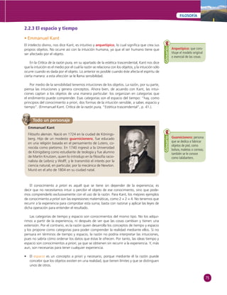 75 
FILOSOFÍA 
Arquetípico: que cons-tituye 
el modelo original 
o esencial de las cosas. 
Glosario 
Guarnicionero: persona 
que se dedica a fabricar 
objetos de piel, como 
bolsos, maletas o correas; 
también se le conoce 
como talabartero. 
Glosario 
2.2.3 El espacio y tiempo 
• Emmanuel Kant 
El intelecto divino, nos dice Kant, es intuitivo y arquetípico, lo cual signifi ca que crea sus 
propios objetos. No ocurre así con la intuición humana, ya que el ser humano tiene que 
ser afectado por el objeto. 
En la Crítica de la razón pura, en su apartado de la estética trascendental, Kant nos dice 
que la intuición es el medio por el cual la razón se relaciona con los objetos, y la intuición sólo 
ocurre cuando es dada por el objeto. Lo anterior es posible cuando éste afecta el espíritu de 
cierta manera: a esta afección se le llama sensibilidad. 
Por medio de la sensibilidad tenemos intuiciones de los objetos. La razón, por su parte, 
piensa las intuiciones y genera conceptos. Ahora bien, de acuerdo con Kant, las intui-ciones 
captan a los objetos de una manera particular: los organizan en categorías que 
el endimiento puede comprender. Esas categorías son el espacio del tiempo: “hay, como 
principios del conocimiento a priori, dos formas de la intuición sensible, a saber, espacio y 
tiempo”. (Emmanuel Kant. Crítica de la razón pura, “Estética trascendental”, p. 41.). 
Todo un personaje 
Emmanuel Kant 
Filósofo alemán. Nació en 1724 en la ciudad de Könings-berg. 
Hijo de un modesto guarnicionero, fue educado 
en una religión basada en el pensamiento de Lutero, co-nocida 
como pietismo. En 1740 ingresó a la Universidad 
de Königsberg como estudiante de teología y fue alumno 
de Martin Knutzen, quien lo introdujo en la fi losofía racio-nalista 
de Leibniz y Wolff, y le transmitió el interés por la 
ciencia natural, en particular, por la mecánica de Newton. 
Murió en el año de 1804 en su ciudad natal. 
El conocimiento a priori es aquél que se tiene sin depender de la experiencia; es 
decir que no necesitamos intuir o percibir el objeto de ese conocimiento, sino que pode-mos 
comprenderlo exclusivamente con el uso de la razón. Para Kant, los mejores ejemplos 
de conocimiento a priori son las expresiones matemáticas, como 2 + 2 = 4. No tenemos que 
recurrir a la experiencia para comprobar esta suma; basta con razonar y aplicar las leyes de 
dicha operación para entender el resultado. 
Las categorías de tiempo y espacio son conocimientos del mismo tipo. No los adqui-rimos 
a partir de la experiencia, ni después de ver que las cosas cambian y tienen una 
extensión. Por el contrario, es la razón quien desarrolla los conceptos de tiempo y espacio 
y los propone como categorías para poder comprender la realidad mediante ellos. Si no 
pensara en términos de tiempo y espacio, la razón no podría interpretar las intuiciones, 
pues no sabría cómo ordenar los datos que éstas le ofrecen. Por tanto, las ideas tiempo y 
espacio son conocimientos a priori, ya que se obtienen sin recurrir a la experiencia. Y, más 
aun, son necesarias para tener cualquier experiencia. 
• El espacio es un concepto a priori y necesario, porque mediante él la razón puede 
concebir que los objetos existen en una realidad, que tienen límites y que se distinguen 
unos de otros. 
 