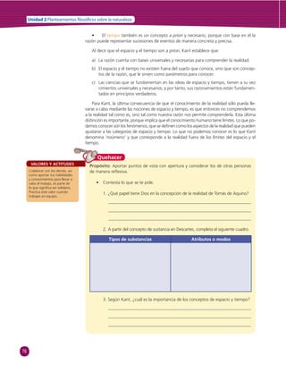 76 
Unidad 2 Planteamientos  losó cos sobre la naturaleza 
• El tiempo también es un concepto a priori y necesario, porque con base en él la 
razón puede representar sucesiones de eventos de manera concreta y precisa. 
Al decir que el espacio y el tiempo son a priori, Kant establece que: 
a) La razón cuenta con bases universales y necesarias para comprender la realidad. 
b) El espacio y el tiempo no existen fuera del sujeto que conoce, sino que son concep-tos 
de la razón, que le sirven como parámetros para conocer. 
c) Las ciencias que se fundamentan en las ideas de espacio y tiempo, tienen a su vez 
cimientos universales y necesarios, y por tanto, sus razonamientos están fundamen-tados 
en principios verdaderos. 
Para Kant, la última consecuencia de que el conocimiento de la realidad sólo pueda lle-varse 
a cabo mediante las nociones de espacio y tiempo, es que entonces no comprendemos 
a la realidad tal como es, sino tal como nuestra razón nos permite comprenderla. Esta última 
distinción es importante, porque implica que el conocimiento humano tiene límites. Lo que po-demos 
conocer son los fenómenos, que se defi nen como los aspectos de la realidad que pueden 
ajustarse a las categorías de espacio y tiempo. Lo que no podemos conocer es lo que Kant 
denomina ‘noúmeno’ y que corresponde a la realidad fuera de los límites del espacio y el 
tiempo. 
Quehacer 
VALORES Y ACTITUDES Propósito: Aportar puntos de vista con apertura y considerar los de otras personas 
Colaborar con los demás, así 
como aportar tus habilidades 
y conocimientos para llevar a 
cabo el trabajo, es parte de 
lo que signifi ca ser solidario. 
Practica este valor cuando 
trabajes en equipo. 
de manera refl exiva. 
• Contesta lo que se te pide. 
1. ¿Qué papel tiene Dios en la concepción de la realidad de Tomás de Aquino? 
2. A partir del concepto de sustancia en Descartes, completa el siguiente cuadro. 
Tipos de substancias Atributos o modos 
3. Según Kant, ¿cuál es la importancia de los conceptos de espacio y tiempo? 
 