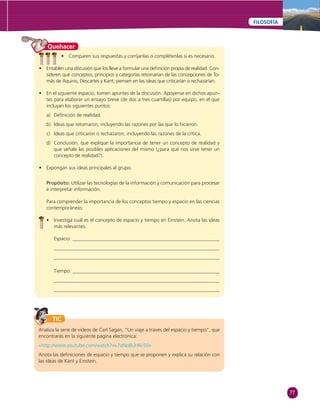 77 
FILOSOFÍA 
Quehacer 
• Comparen sus respuestas y corríjanlas o complétenlas si es necesario. 
• Entablen una discusión que los lleve a formular una defi nición propia de realidad. Con-sideren 
qué conceptos, principios y categorías retomarían de las concepciones de To-más 
de Aquino, Descartes y Kant; piensen en las ideas que criticarían o rechazarían. 
• En el siguiente espacio, tomen apuntes de la discusión. Apóyense en dichos apun-tes 
para elaborar un ensayo breve (de dos a tres cuartillas) por equipo, en el que 
incluyan los siguientes puntos: 
a) Defi nición de realidad. 
b) Ideas que retomaron, incluyendo las razones por las que lo hicieron. 
c) Ideas que criticaron o rechazaron, incluyendo las razones de la crítica. 
d) Conclusión, que explique la importancia de tener un concepto de realidad y 
que señale las posibles aplicaciones del mismo (¿para qué nos sirve tener un 
concepto de realidad?). 
• Expongan sus ideas principales al grupo. 
Propósito: Utilizar las tecnologías de la información y comunicación para procesar 
e interpretar información. 
Para comprender la importancia de los conceptos tiempo y espacio en las ciencias 
contemporáneas: 
• Investiga cuál es el concepto de espacio y tiempo en Einstein. Anota las ideas 
más relevantes. 
Espacio: 
Tiempo: 
TIC 
Analiza la serie de videos de Carl Sagan, “Un viaje a través del espacio y tiempo”, que 
encontrarás en la siguiente página electrónica: 
«http://www.youtube.com/watch?v=7oNo8UHN-50» 
Anota las defi niciones de espacio y tiempo que se proponen y explica su relación con 
las ideas de Kant y Einstein. 
 