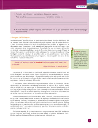 79 
FILOSOFÍA 
• Formulen esa defi nición y escríbanla en el siguiente espacio: 
Para la cultura , la realidad consiste en: 
• Al fi nal del tema, podrán comparar esta defi nición con lo que aprenderán acerca de la cosmología 
mesoamericana. 
• Imagen del Universo 
Los tlamatinime o fi lósofos nahuas, se preocuparon por conocer el origen del mundo, del 
ser humano, de la divinidad y del más allá. Intentaron entender cómo se originó el mundo 
a partir de mitos y explicaciones llenos de simbolismo. Pero también se apoyaron en la 
observación, para comprobar si en la realidad podría encontrarse una justifi cación a los 
mitos o si podían darse otras explicaciones. El resultado fue una concepción del mundo 
en donde la existencia se explicaba a partir de elementos físicos como el agua, el fuego, la 
tierra o el aire, pero en donde también había cabida para las creencias derivadas del mito y 
la religión, pues en la estructura de la realidad había un sitio para los dioses y los muertos. 
Veamos cómo fue que los fi lósofos nahuas llegaron a esa concepción. Una tarea de los 
tlamatinime era observar los astros: 
[…] medían con la mano a modo de sextante el recorrido de los astros por el cami-no 
del cielo. 
Miguel León-Portilla. La fi losofía náhuatl. 
Sextante: instrumen-to 
que permite medir 
ángulos entre dos astros, 
o bien, entre un astro y 
un punto de la tierra. La 
medición se lleva a cabo 
con ayuda de un arco 
graduado, de 60 grados, 
o sea la sexta parte del 
círculo. 
Glosario 
Los nahuas de los siglos XIII a XVI conocían la importancia de estas observaciones, así 
como del legado cultural del mundo tolteca antiguo. Con base en este saber, los tlamati-nime 
consideraron que la disposición y el movimiento de los astros, así como la relación de 
los mismos con fenómenos como la luz, el calor o la oscuridad, también debían tenerse en 
cuenta para explicar la naturaleza del mundo. 
La concepción tolteca del mundo que posteriormente infl uyó en los nahuas, fue de-sarrollada 
por el tlamatinime, sacerdote y gobernador de Tula, Ce Ácatl Topiltzin, quien 
vivió en el siglo IX o X de nuestra era. Su nombre quiere decir “Nuestro señor [nacido en el 
año] uno caña. Los toltecas identifi caron a este personaje como una manifestación del dios 
Quetzalcóatl, a causa de su sabiduría y poder; de esta forma convirtieron varios aspectos 
de su vida, como su nacimiento o su formación, en relatos legendarios. 
Gobernó Tula teniendo poco más de veinte años, construyó cuatro enormes palacios 
en la ciudad y enseñó a los toltecas las artes y las doctrinas cosmológicas que, de acuerdo 
con la leyenda, los dioses le revelaron en la meditación. Entre esas enseñanzas de origen 
divino está la imagen del mundo, que Topiltzin representó como una isla enorme, dividida 
horizontalmente en cuatro grandes rumbos, que convergen en un centro denominado “el 
ombligo de la tierra”. Los cuatro rumbos son lo que ahora llamaríamos puntos cardinales: 
oriente, norte, poniente y sur. 
El oriente es la región de luz, debido a que por ese punto cardinal sale el Sol. También se 
concibe como una región de la fertilidad, porque el Sol y la luz originan la vida en la Tierra. 
El color que lo simboliza es el blanco, porque éste es el color de la luz. 
 