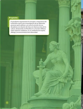 Propósito 
El estudiante argumentará el concepto e importancia de 
la  losofía a partir de la investigación de las diferentes 
posturas que la de nen, así como la revisión de sus 
disciplinas y la relación de éstas con diversas áreas de la 
cultura, destacando a la  losofía en su función re exiva 
sobre aspectos cotidianos, en un ambiente de respeto, 
diálogo y reconocimiento de la diversidad. 
8 
 