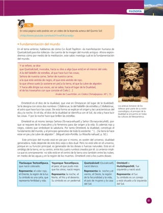 81 
FILOSOFÍA 
TIC 
En esta página web podrás ver un video de la leyenda azteca del Quinto Sol: 
«http://www.youtube.com/watch?v=eFJKzz-eolg» 
• Fundamentación del mundo 
En el tema anterior, hablamos de cómo Ce Ácatl Topiltzin –la manifestación humana de 
Quetzalcóatl para los toltecas– da cuenta de la imagen del mundo antiguo. Ahora expon-dremos 
cómo por medio de la meditación, este sabio investiga cuál es la fundamentación 
del mundo. 
Y se refi ere, se dice 
que Quetzalcóatl, invocaba, hacía su dios a algo [que está] en el interior del cielo. 
A la del faldellín de estrellas, al que hace lucir las cosas; 
Señora de nuestra carne, Señor de nuestra carne; 
a la que está vestida de negro, el que está vestido de rojo; 
la que ofrece suelo [o sostiene en pie] a la tierra, el que la cubre de algodón. 
Y hacia allá dirigía sus voces, así se sabía, hacia el lugar de la Dualidad, 
el de los travesaños con que consiste el Cielo […] 
Anales de Cuauhtitlán, en Códice Chimalpopoca. AP I, 15. 
Ometéotl es el dios de la dualidad, que vive en Omeyocan (el lugar de la dualidad). 
Se le designa con otros dos nombres: Citlalinicue, la del faldellín de estrellas y Citlallatónac, 
el astro que hace lucir las cosas. De esta forma se explican el origen y las características del 
día y la noche. En el día, el dios de la dualidad se identifi ca con el Sol, da vida y hace lucir 
las cosas. Y por la noche hace que brillen las estrellas. 
Ometéotl es al mismo tiempo Señora (To-naca-eihuatl) y Señor (To-naca-tecuhitli), por-que 
se requiere de lo masculino y lo femenino para dar origen a la vida. Es además rojo y 
negro, colores que simbolizan la sabiduría. Por tanto Ometeotl, la dualidad, constituye el 
fundamento del mundo, y el principio generativo de todo lo existente: “ […] la tierra la hace 
estar en pie y la cubre de algodón”. (Miguel León-Portilla. La fi losofía náhuatl, p. 92.). 
Este principio del mundo está en pie por sí mismo, es sostén del universo, dualidad 
generadora, todo depende de este dios viejo o dios dual. Pero no está sólo en el universo, 
porque en su función principal, es generador de los dioses o fuerzas naturales. Está en el 
ombligo de la tierra, en su centro, entre los cuatro rumbos creados por él. Lo anterior impli-ca 
que es omnipresente: no sólo está en el centro de la tierra sino también entre las nubes, 
en medio de las aguas y en la región de los muertos. Ometéotl creó a los cuatro dioses: 
Tlaclauque Teztzatlipuca, 
que nació colorado. 
Representa: el color rojo, 
el Oriente, la región de la luz. 
Su símbolo es una caña, que 
representa fertilidad y vida. 
Yayanque Tezcatlipuca, 
el peor, el que pudo más 
que los otros; nació negro. 
Representa: la noche, el 
Norte, el frío y el desierto. 
Su símbolo es un pedernal. 
Quetzalcóatl (Quizalcoatl), 
nació blanco. 
Representa: la noche y el 
viento, el Oeste, la región 
de la fecundidad y la vida, 
el país de mujeres y la casa 
del Sol. 
Los aztecas tomaron de los 
toltecas gran parte de su visión 
cosmológica; el principio de la 
dualidad se encuentra en todas 
las culturas de Mesoamérica. 
Omitéotl o 
Huitzilopochtli, fue 
izquierdo y nació azul. 
Representa: el Sur. 
Su símbolo es un conejo 
y está situado a la izquierda 
del Sol. 
 