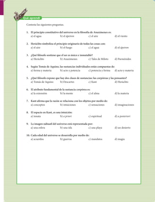 83 
FILOSOFÍA 
Qué aprendí 
Contesta las siguientes preguntas. 
1. El principio constitutivo del universo en la  losofía de Anaxímenes es: 
a) el agua b) el ápeiron c) el aire d) el viento 
2. Heráclito simboliza el principio originario de todas las cosas con: 
a) el aire b) el fuego c) el agua d) el ápeiron 
3. ¿Qué  lósofo sostiene que el ser es único e inmutable? 
a) Heráclito b) Anaxímenes c) Tales de Mileto d) Parménides 
4. Según Tomás de Aquino, las sustancias individuales están compuestas de: 
a) forma y materia b) acto y potencia c) potencia y forma d) acto y materia 
5. ¿Qué  lósofo expone que hay dos clases de sustancias: las corpóreas y las pensantes? 
a) Tomás de Aquino b) Descartes c) Kant d) Heráclito 
6. El atributo fundamental de la sustancia corpórea es: 
a) la extensión b) la mente c) el alma d) la materia 
7. Kant a rma que la razón se relaciona con los objetos por medio de: 
a) conceptos b) intuiciones c) sensaciones d) imaginaciones 
8. El espacio en Kant, es una intuición: 
a) innata b) a priori c) espiritual d) a posteriori 
9. La imagen náhuatl del universo está representada por: 
a) una esfera b) una isla c) una playa d) un desierto 
10. Cada edad del universo se desarrolla por medio de: 
a) acuerdos b) guerras c) mandatos d) magia 
 
