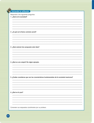 Responde a las siguientes preguntas. 
1. ¿Qué es la sociedad? 
2. ¿A qué se le llama contrato social? 
3. ¿Qué autores han propuesto esta idea? 
4. ¿Qué es una utopía? Da algún ejemplo. 
5. ¿Cuáles consideras que son las características fundamentales de la sociedad mexicana? 
6. ¿Qué es la paz? 
Comenten sus respuestas coordinados por su profesor. 
86 
Iniciando la refl exión 
 