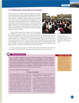 87 
FILOSOFÍA 
VALORES Y ACTITUDES 
La responsabilidad es un 
valor fundamental para el 
trabajo en equipo, ya que 
éste sólo alcanzará sus 
objetivos si cada uno de los 
participantes da su mayor 
esfuerzo para cumplir con el 
trabajo que le corresponde. 
Participa, colabora, respeta; 
así las tareas serán mucho 
más sencillas y productivas. 
3.1 Dimensión social del ser humano 
Formar parte de una sociedad con reglas, objetivos y una deter-minada 
organización política es algo tan evidente para nosotros 
que raras veces nos preguntamos por qué lo hacemos. Vivir con 
otros, participar y colaborar, parecen tendencias naturales del 
ser humano y más aún, necesarias para la supervivencia. Una 
característica esencial de la fi losofía es la curiosidad pues se pre-gunta 
por las causas de todas las cosas. A través de la historia, 
algunos fi lósofos se han preguntado por las características, el 
origen y las condiciones de la sociedad, así como por los mo-delos 
de organización que distinguen a las mejores sociedades 
según el momento histórico. 
Si bien resulta evidente que necesitamos a la comunidad 
por múltiples y diversas razones, existen otros componentes 
de nuestra organización social que no parecen tan obvios. Por ejemplo, ¿por qué nos 
interesa especialmente que esa organización sea justa o equitativa?, ¿por qué buscamos 
ciertas virtudes en sus dirigentes? o ¿por qué se establecen leyes en vez de el uso de la 
fuerza para mantener el orden? Pero, ¿cuántas veces hemos pensado que las tendencias 
de la sociedad nos afectan y nos ponen obstáculos para alcanzar nuestros propios obje-tivos? 
Por todas estas y otras cuestiones, existen diversos planteamientos fi losófi cos para 
defi nir, justifi car o cuestionar la naturaleza social del ser humano. 
En esta unidad conocerás algunos de ellos y descubrirás de cuántas formas se ha inten-tado 
explicar el hecho de que los seres humanos convivamos de forma organizada. 
Retroalimentación 
Quizá en algún momento te hayas formulado preguntas como las planteadas o 
hayas sentido la curiosidad de saber por qué la sociedad a la que perteneces 
tiene ciertas características, pues no todas las sociedades son como la nuestra. Y 
si ya has pensado al respecto, probablemente llegaste a conclusiones muy simila-res 
a las de los fi lósofos o, en todo caso, a ideas que pueden ayudarte a compren-derlos. 
El siguiente ejercicio te ayudará a descubrir todo lo que ya pensaste y 
aprendiste en relación con los contenidos de esta unidad. 
• Lee con atención el texto siguiente. 
El toque de caracola 
Entre las palmeras, a unos cien metros de la 
playa, había aparecido un niño. Tendría seis 
años, más o menos; era rubio y fuerte, con 
la ropa destrozada y la cara llena de mancho-nes 
de fruta. Saltó de la terraza de palmeras 
a la arena y los pantalones cayeron a los to-billos; 
los abandonó allí y corrió a la plata-forma. 
Piggy le ayudó a subir. Entre tanto, 
Ralph seguía sonando la caracola hasta que 
un griterío llegó del bosque. El pequeño, en 
cuclillas frente a Ralph, alzó hacia él la ca-beza 
con una alegre mirada. Al comprender 
que algo serio se preparaba allí quedó tran-quilo 
y se metió en la boca el único dedo que 
le quedaba limpio: un pulgar rosado. 
Los niños que se acercaban por la playa, 
solos o en parejas, se hacían visibles al cruzar 
la línea que separaba la bruma cálida de la 
arena cercana. Y entonces la vista de quien 
miraba en esa dirección se veía atraída pri-mero 
por una criatura negra, semejante a 
un murciélago, danzando en la arena, y sólo 
después percibía el cuerpo que se sostenía 
sobre ella. El murciélago era la sombra de un 
niño, y el sol, que caía verticalmente, la redu-cía 
a una mancha entre los pies presurosos. 
El ser humano es un ser 
social por naturaleza: vivir en 
comunidad implica valores como 
la tolerancia, el respeto y la 
organización en busca del bien 
común. 
 