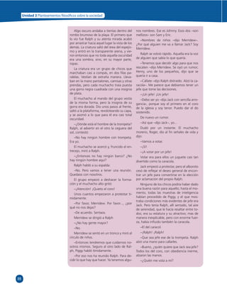 88 
Unidad 3 Planteamientos  losó cos sobre la sociedad 
Algo oscuro andaba a tientas dentro del 
rombo brumoso de la playa. El primero que 
lo vio fue Ralph y su atenta mirada acabó 
por arrastrar hacia aquel lugar la vista de los 
demás. La criatura salió del área del espejis-mo 
y entró en la transparente arena, y vie-ron 
entonces que no toda aquella oscuridad 
era una sombra, sino, en su mayor parte, 
ropas. 
La criatura era un grupo de chicos que 
marchaban casi a compás, en dos fi las pa-ralelas. 
Vestían de extraña manera. Lleva-ban 
en la mano pantalones, camisas y otras 
prendas, pero cada muchacho traía puesta 
una gorra negra cuadrada con una insignia 
de plata. 
El muchacho al mando del grupo vestía 
de la misma forma, pero la insignia de su 
gorra era dorada. Dio unos pasos al frente, 
saltó a la plataforma, revoloteando su capa, 
y se asomó a lo que para él era casi total 
oscuridad. 
–¿Dónde está el hombre de la trompeta? 
Ralph, al advertir en el otro la ceguera del 
sol, contestó: 
–No hay ningún hombre con trompeta. 
Era yo. 
El muchacho se acercó y, fruncido el en-trecejo, 
miró a Ralph. 
–¿Entonces no hay ningún barco? ¿No 
hay ningún hombre aquí? 
Ralph habló a su espalda: 
–No. Pero vamos a tener una reunión. 
Quedaos con nosotros. 
El grupo empezó a deshacer la forma-ción 
y el muchacho alto gritó: 
–¡Atención! ¡Quieto el coro! 
Unos cuantos empezaron a protestar tí-midamente. 
–Por favor, Merridew. Por favor..., ¿por 
qué no nos dejas? 
–De acuerdo. Sentaos. 
Merridew se dirigió a Ralph. 
–¿No hay gente mayor? 
–No. 
Merridew se sentó en un tronco y miró al 
círculo de niños. 
–Entonces tendremos que cuidarnos no-sotros 
mismos. Seguro al otro lado de Ral-ph, 
Piggy habló tímidamente. 
–Por eso nos ha reunido Ralph. Para de-cidir 
lo que hay que hacer. Ya tenemos algu-nos 
nombres. Ese es Johnny. Esos dos –son 
mellizos– son Sam y Eric. 
–Nombres de niños –dijo Merridew–. 
¿Por qué alguien me va a llamar Jack? Soy 
Merridew. 
Ralph se volvió rápido. Aquella era la voz 
de alguien que sabía lo que quería. 
–Tenemos que decidir algo para que nos 
rescaten –dijo Merridew. Se oyó un rumor; 
Henry, uno de los pequeños, dijo que se 
quería ir a casa. 
–Cállate –dijo Ralph distraído. Alzó la ca-racola–. 
Me parece que debíamos tener un 
jefe que tome las decisiones. 
–¡Un jefe! ¡Un jefe! 
–Debo ser yo –dijo Jack con sencilla arro-gancia-, 
porque soy el primero en el coro 
de la iglesia y soy tenor. Puedo dar el do 
sostenido. 
De nuevo un rumor. 
–Así que –dijo Jack–, yo... 
Dudó por un instante. El muchacho 
moreno, Roger, dio al fi n señales de vida y 
dijo: 
–Vamos a votar. 
–¡Sí! 
–¡A votar por un jefe! 
Votar era para ellos un juguete casi tan 
divertido como la caracola. 
Jack empezó a protestar, pero el alboroto 
cesó de refl ejar el deseo general de encon-trar 
un jefe para convertirse en la elección 
por aclamación del propio Ralph. 
Ninguno de los chicos podría haber dado 
una buena razón para aquello; hasta el mo-mento, 
todas las muestras de inteligencia 
habían procedido de Piggy, y el que mos-traba 
condiciones más evidentes de jefe era 
Jack. Pero tenía Ralph, allí sentado, tal aire 
de serenidad, que le hacía resaltar entre to-dos; 
era su estatura y su atractivo; mas de 
manera inexplicable, pero con enorme fuer-za, 
había infl uido también la caracola. 
–El del caracol. 
–¡Ralph! ¡Ralph! 
–Que sea jefe ese de la trompeta. Ralph 
alzó una mano para callarles. 
–Bueno, ¿quién quiere que Jack sea jefe? 
Todos los del coro, con obediencia inerme, 
alzaron las manos. 
–¿Quién me vota a mí? 
 