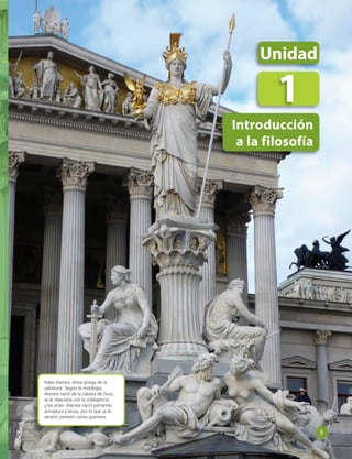 Unidad 
1 
Introducción 
a la filosofía 
Palas Atenea, diosa griega de la 
sabiduría. Según la mitología, 
Atenea nació de la cabeza de Zeus; 
se le relaciona con la inteligencia 
y las artes. Atenea nació portando 
armadura y lanza, por lo que se le 
veneró también como guerrera. 
9 
 