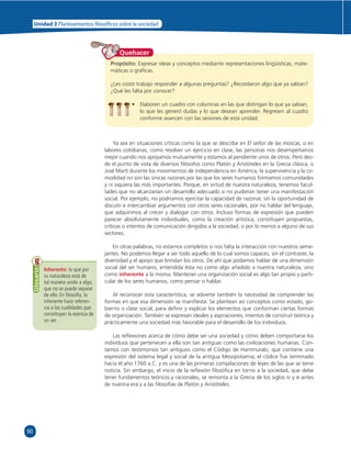 90 
Unidad 3 Planteamientos  losó cos sobre la sociedad 
Quehacer 
Propósito: Expresar ideas y conceptos mediante representaciones lingüísticas, mate-máticas 
o gráfi cas. 
¿Les costó trabajo responder a algunas preguntas? ¿Recordaron algo que ya sabían? 
¿Qué les falta por conocer? 
• Elaboren un cuadro con columnas en las que distingan lo que ya sabían, 
lo que les generó dudas y lo que desean aprender. Regresen al cuadro 
conforme avancen con las sesiones de esta unidad. 
Ya sea en situaciones críticas como la que se describe en El señor de las moscas, o en 
labores cotidianas, como resolver un ejercicio en clase, las personas nos desempeñamos 
mejor cuando nos apoyamos mutuamente y estamos al pendiente unos de otros. Pero des-de 
el punto de vista de diversos fi lósofos como Platón y Aristóteles en la Grecia clásica, o 
José Martí durante los movimientos de independencia en América, la supervivencia y la co-modidad 
no son las únicas razones por las que los seres humanos formamos comunidades 
y ni siquiera las más importantes. Porque, en virtud de nuestra naturaleza, tenemos facul-tades 
que no alcanzarían un desarrollo adecuado si no pudieran tener una manifestación 
social. Por ejemplo, no podríamos ejercitar la capacidad de razonar, sin la oportunidad de 
discutir e intercambiar argumentos con otros seres racionales, por no hablar del lenguaje, 
que adquirimos al crecer y dialogar con otros. Incluso formas de expresión que pueden 
parecer absolutamente individuales, como la creación artística, constituyen propuestas, 
críticas o intentos de comunicación dirigidos a la sociedad, o por lo menos a alguno de sus 
sectores. 
En otras palabras, no estamos completos si nos falta la interacción con nuestros seme-jantes. 
No podemos llegar a ser todo aquello de lo cual somos capaces, sin el contraste, la 
diversidad y el apoyo que brindan los otros. De ahí que podamos hablar de una dimensión 
social del ser humano, entendida ésta no como algo añadido a nuestra naturaleza, sino 
como inherente a la misma. Mantener una organización social es algo tan propio y parti-cular 
de los seres humanos, como pensar o hablar. 
Al reconocer esta característica, se advierte también la necesidad de comprender las 
formas en que esa dimensión se manifi esta. Se plantean así conceptos como estado, go-bierno 
o clase social, para defi nir y explicar los elementos que conforman ciertas formas 
de organización. También se expresan ideales y aspiraciones; intentos de construir teórica y 
prácticamente una sociedad más favorable para el desarrollo de los individuos. 
Las refl exiones acerca de cómo debe ser una sociedad y cómo deben comportarse los 
individuos que pertenecen a ella son tan antiguas como las civilizaciones humanas. Con-tamos 
con testimonios tan antiguos como el Código de Hammurabi, que contiene una 
expresión del sistema legal y social de la antigua Mesopotamia; el códice fue terminado 
hacia el año 1760 a.C. y es una de las primeras compilaciones de leyes de las que se tiene 
noticia. Sin embargo, el inicio de la refl exión fi losófi ca en torno a la sociedad, que debe 
tener fundamentos teóricos y racionales, se remonta a la Grecia de los siglos IV y III antes 
de nuestra era y a las fi losofías de Platón y Aristóteles. 
Inherente: lo que por 
su naturaleza está de 
tal manera unido a algo, 
que no se puede separar 
de ello. En fi losofía, lo 
inherente hace referen-cia 
a las cualidades que 
constituyen la esencia de 
un ser. 
Glosario 
 